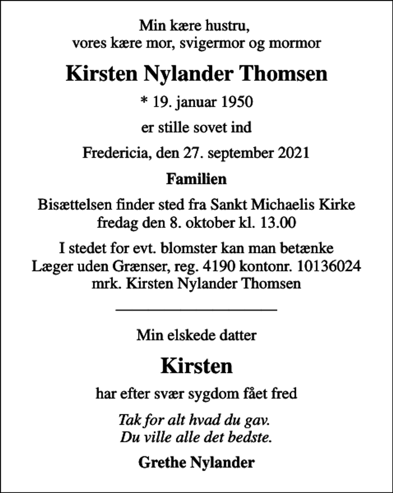 <p>Min kære hustru, vores kære mor, svigermor og mormor<br />Kirsten Nylander Thomsen<br />* 19. januar 1950<br />er stille sovet ind<br />Fredericia, den 27. september 2021<br />Familien<br />Bisættelsen finder sted fra Sankt Michaelis Kirke fredag den 8. oktober kl. 13.00<br />I stedet for evt. blomster kan man betænke<br />Læger uden Grænser reg.4190kontonr.10136024mrk. Kirsten Nylander<br />Thomsen<br />Min elskede datter<br />Kirsten<br />har efter svær sygdom fået fred<br />Tak for alt hvad du gav. Du ville alle det bedste.<br />Grethe Nylander</p>
