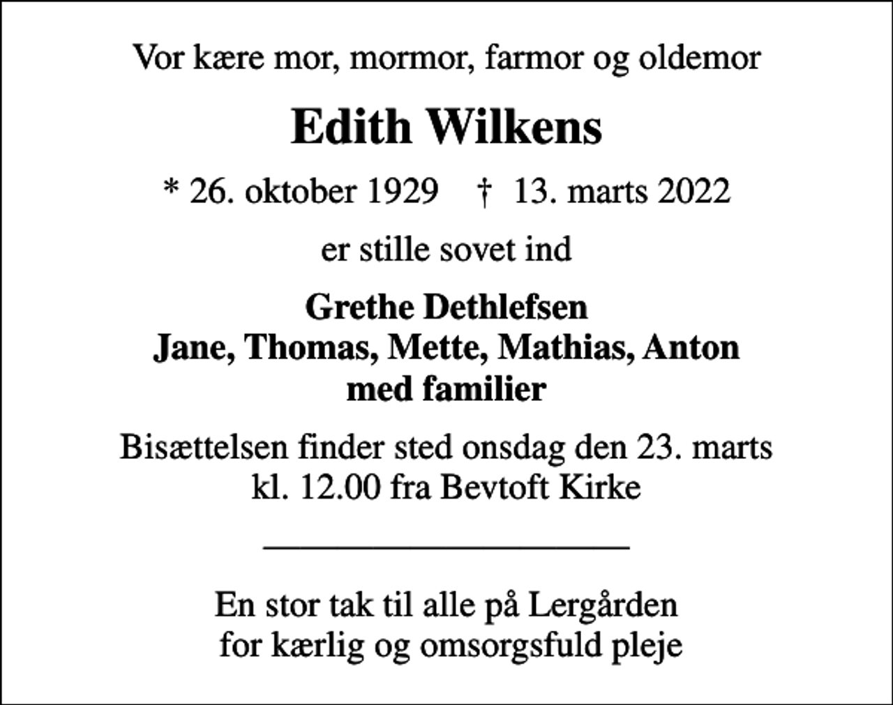 <p>Vor kære mor, mormor, farmor og oldemor<br />Edith Wilkens<br />* 26. oktober 1929 ✝ 13. marts 2022<br />er stille sovet ind<br />Grethe Dethlefsen Jane, Thomas, Mette, Mathias, Anton med familier<br />Bisættelsen finder sted onsdag den 23. marts kl. 12.00 fra Bevtoft Kirke<br />En stor tak til alle på Lergården for kærlig og omsorgsfuld pleje</p>