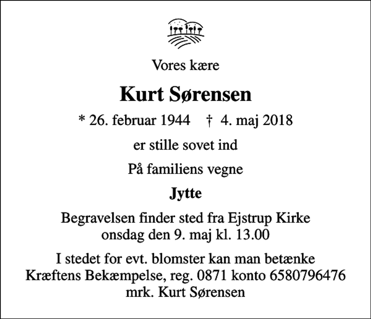 <p>Vores kære<br />Kurt Sørensen<br />* 26. februar 1944 ✝ 4. maj 2018<br />er stille sovet ind<br />På familiens vegne<br />Jytte<br />Begravelsen finder sted fra Ejstrup Kirke onsdag den 9. maj kl. 13.00<br />I stedet for evt. blomster kan man betænke Kræftens Bekæmpelse, reg. 0871 konto 6580796476 mrk. Kurt Sørensen</p>