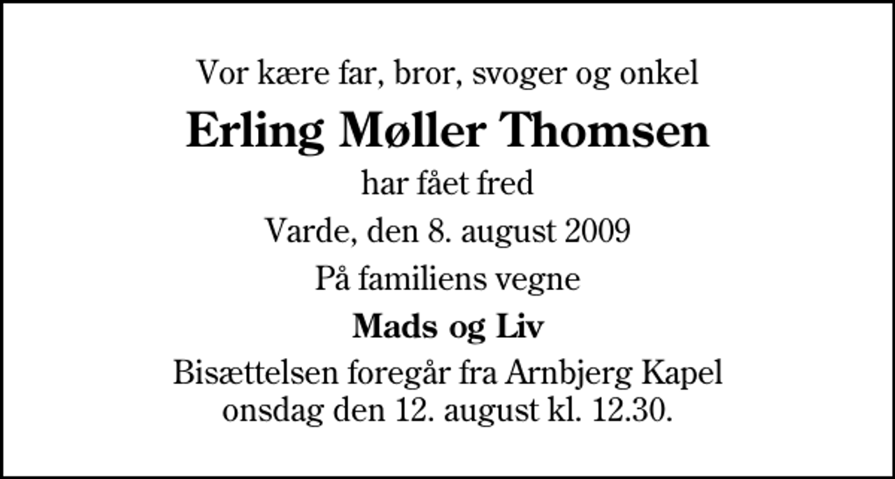 <p>Vor kære far, bror, svoger og onkel<br />Erling Møller Thomsen<br />har fået fred<br />Varde, den 8. august 2009<br />På familiens vegne<br />Mads og Liv<br />Bisættelsen foregår fra Arnbjerg Kapel onsdag den 12. august kl. 12.30</p>