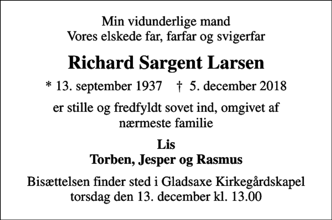 <p>Min vidunderlige mand Vores elskede far, farfar og svigerfar<br />Richard Sargent Larsen<br />* 13. september 1937 ✝ 5. december 2018<br />er stille og fredfyldt sovet ind, omgivet af nærmeste familie<br />Lis Torben, Jesper og Rasmus<br />Bisættelsen finder sted i Gladsaxe Kirkegårdskapel torsdag den 13. december kl. 13.00</p>