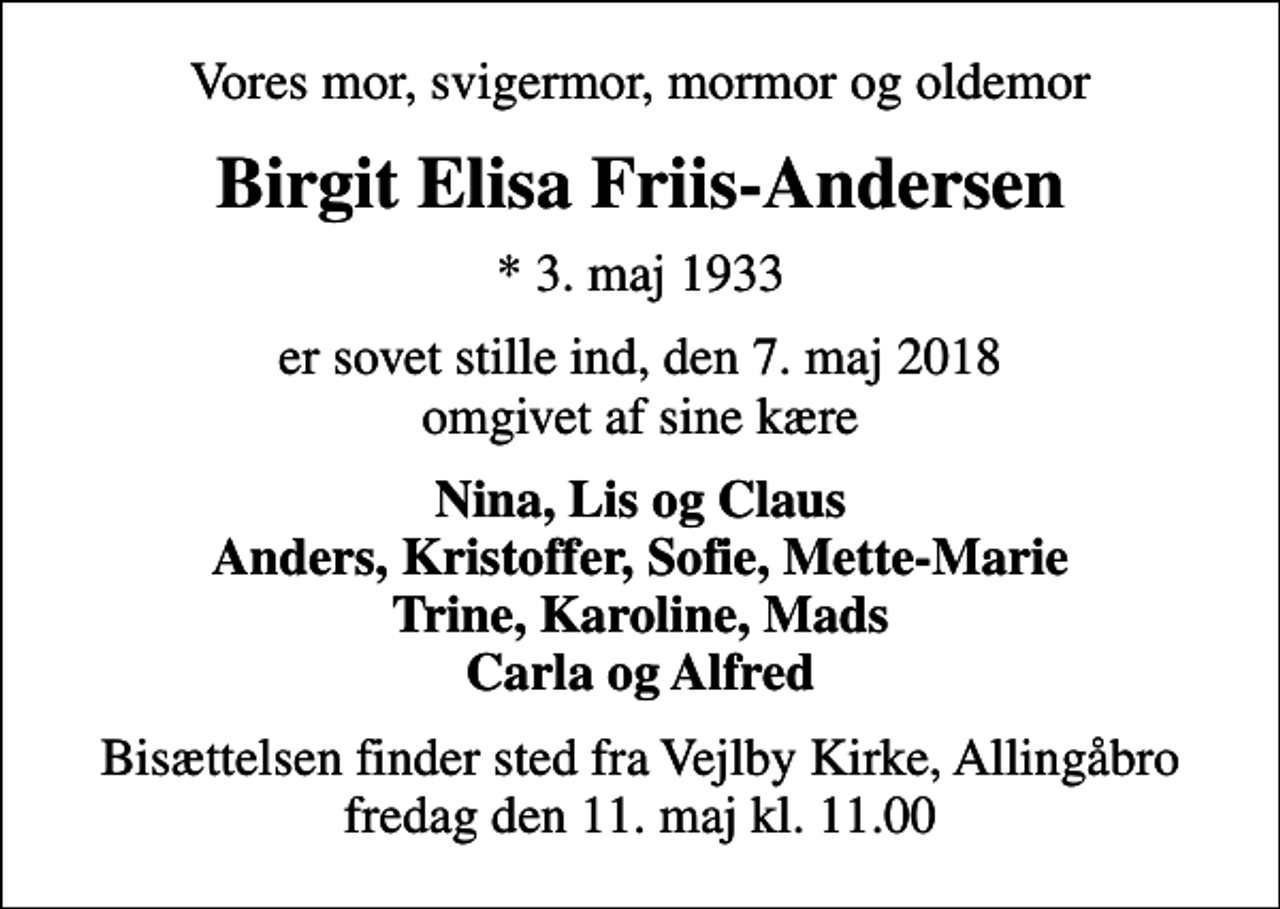 <p>Vores mor, svigermor, mormor og oldemor<br />Birgit Elisa Friis-Andersen<br />* 3. maj 1933<br />er sovet stille ind, den 7. maj 2018 omgivet af sine kære<br />Nina, Lis og Claus Anders, Kristoffer, Sofie, Mette-Marie Trine, Karoline, Mads Carla og Alfred<br />Bisættelsen finder sted fra Vejlby Kirke, Allingåbro fredag den 11. maj kl. 11.00</p>
