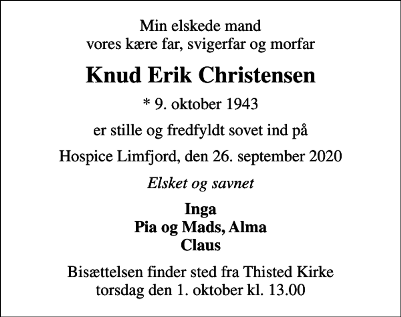 <p>Min elskede mand vores kære far, svigerfar og morfar<br />Knud Erik Christensen<br />* 9. oktober 1943<br />er stille og fredfyldt sovet ind på<br />Hospice Limfjord, den 26. september 2020<br />Elsket og savnet<br />Inga Pia og Mads, Alma Claus<br />Bisættelsen finder sted fra Thisted Kirke torsdag den 1. oktober kl. 13.00</p>