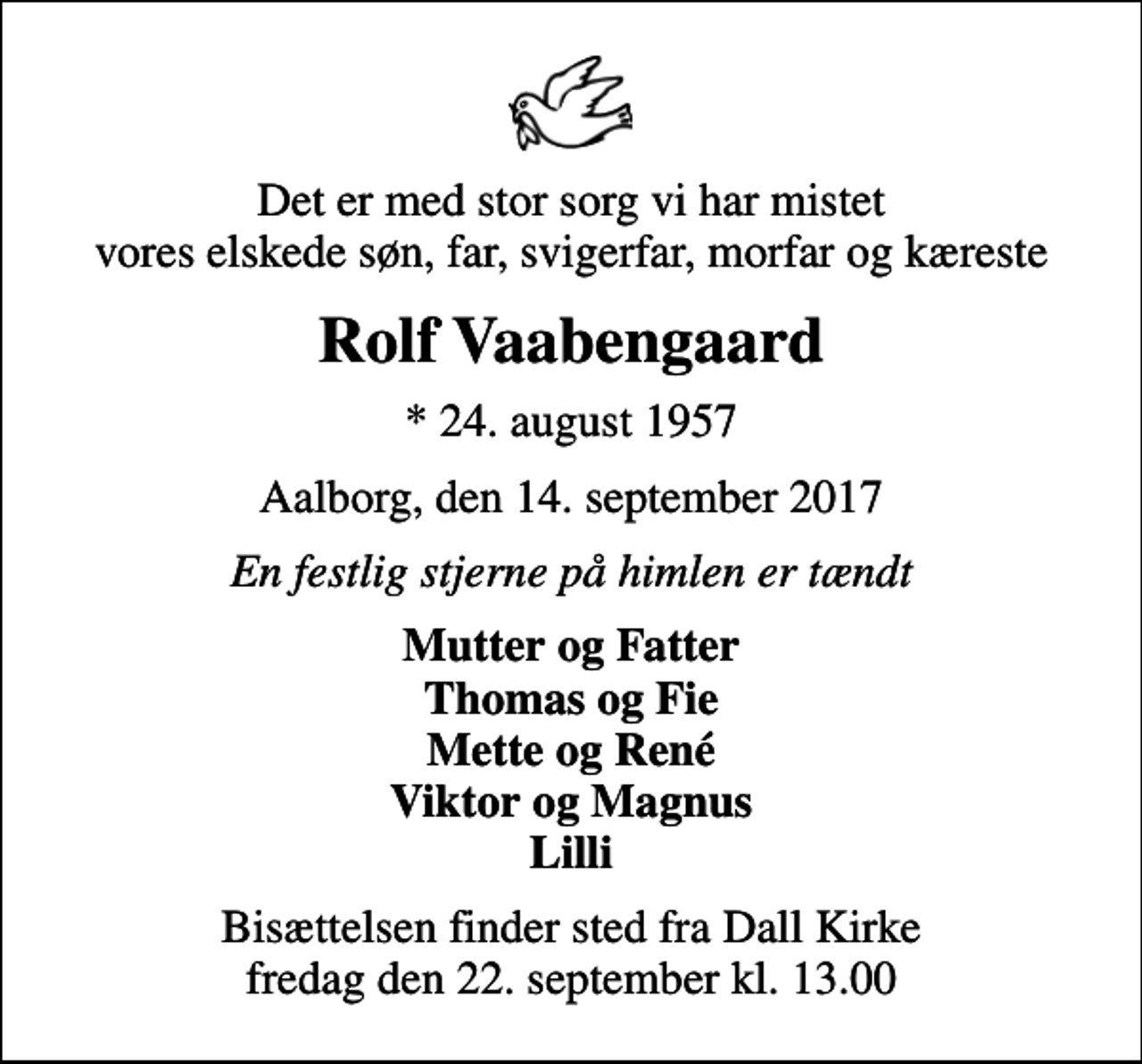 <p>Det er med stor sorg vi har mistet vores elskede søn, far, svigerfar, morfar og kæreste<br />Rolf Vaabengaard<br />* 24. august 1957<br />Aalborg, den 14. september 2017<br />En festlig stjerne på himlen er tændt<br />Mutter og Fatter Thomas og Fie Mette og René Viktor og Magnus Lilli<br />Bisættelsen finder sted fra Dall Kirke fredag den 22. september kl. 13.00</p>