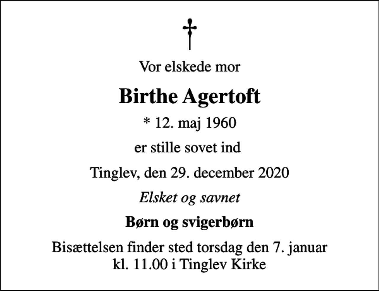 <p>Vor elskede mor<br />Birthe Agertoft<br />* 12. maj 1960<br />er stille sovet ind<br />Tinglev, den 29. december 2020<br />Elsket og savnet<br />Børn og svigerbørn<br />Bisættelsen finder sted torsdag den 7. januar kl. 11.00 i Tinglev Kirke</p>