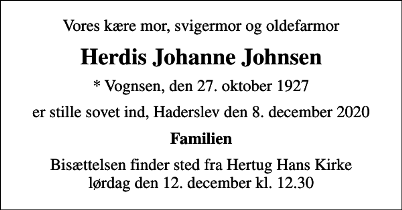 <p>Vores kære mor, svigermor og oldefarmor<br />Herdis Johanne Johnsen<br />* Vognsen, den 27. oktober 1927<br />er stille sovet ind, Haderslev den 8. december 2020<br />Familien<br />Bisættelsen finder sted fra Hertug Hans Kirke lørdag den 12. december kl. 12.30</p>