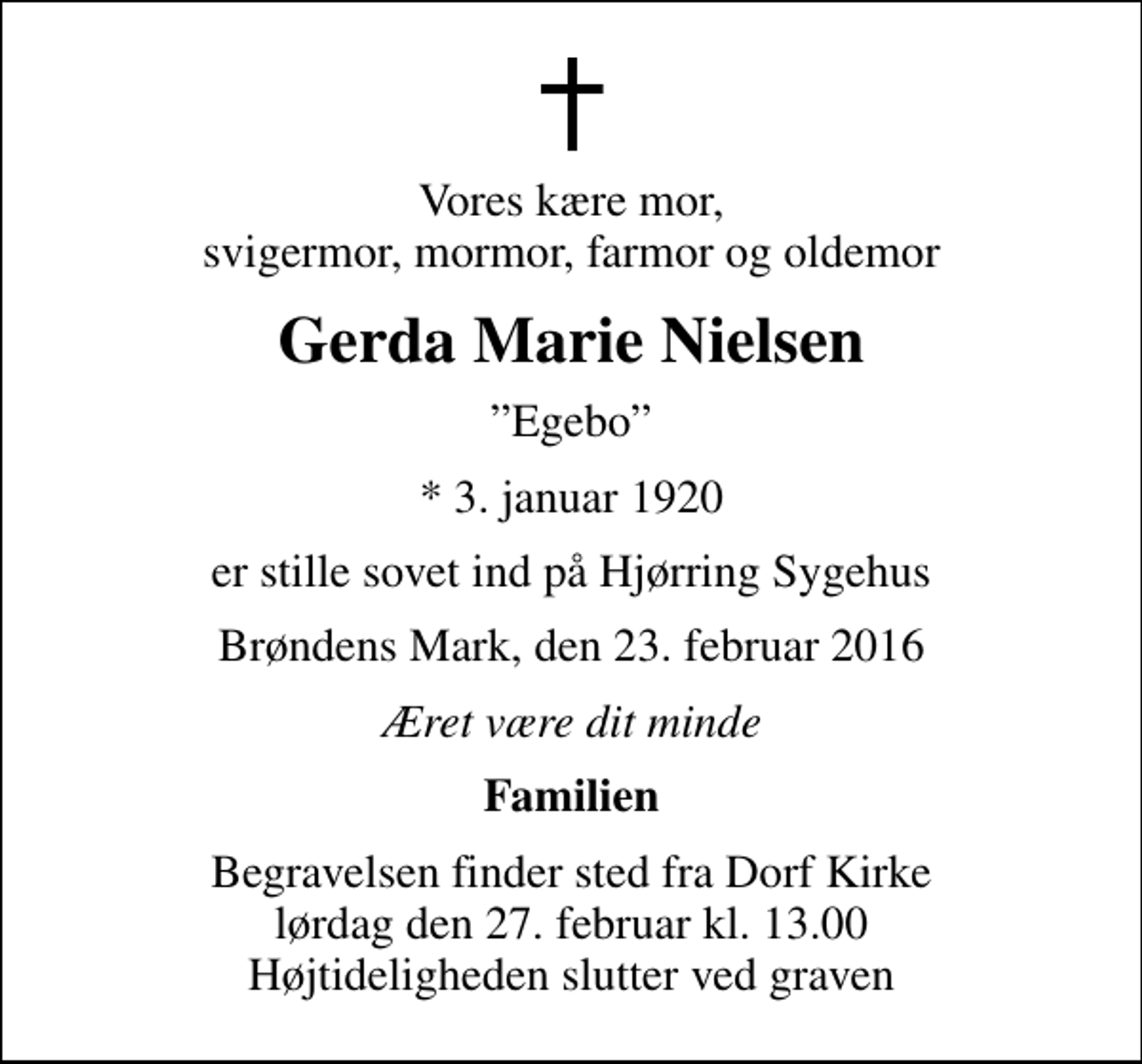 <p>Vores kære mor, svigermor, mormor, farmor og oldemor<br />Gerda Marie Nielsen<br />Egebo<br />* 3. januar 1920<br />er stille sovet ind på Hjørring Sygehus<br />Brøndens Mark, den 23. februar 2016<br />Æret være dit minde<br />Familien<br />Begravelsen finder sted fra Dorf Kirke lørdag den 27. februar kl. 13.00 Højtideligheden slutter ved graven</p>