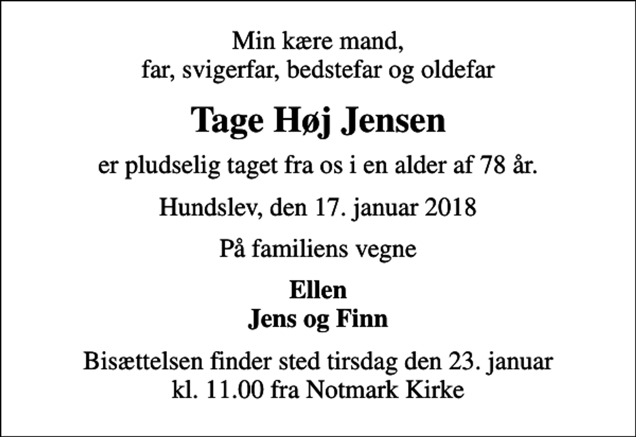 <p>Min kære mand, far, svigerfar, bedstefar og oldefar<br />Tage Høj Jensen<br />er pludselig taget fra os i en alder af 78 år.<br />Hundslev, den 17. januar 2018<br />På familiens vegne<br />Ellen Jens og Finn<br />Bisættelsen finder sted tirsdag den 23. januar kl. 11.00 fra Notmark Kirke</p>