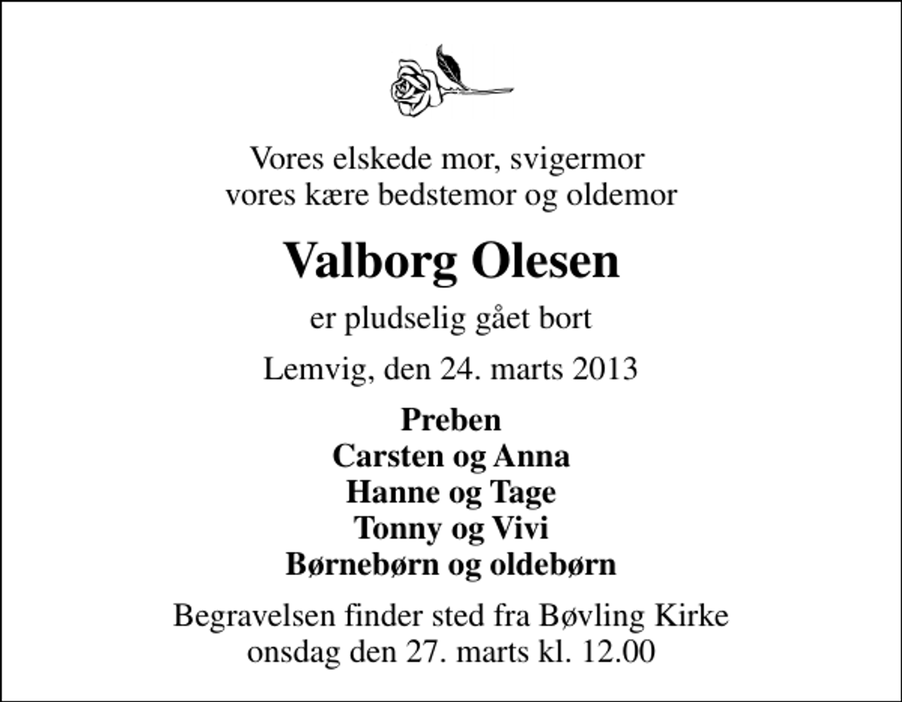 <p>Vores elskede mor, svigermor vores kære bedstemor og oldemor<br />Valborg Olesen<br />er pludselig gået bort<br />Lemvig, den 24. marts 2013<br />Preben Carsten og Anna Hanne og Tage Tonny og Vivi Børnebørn og oldebørn<br />Begravelsen finder sted fra Bøvling Kirke onsdag den 27. marts kl. 12.00</p>