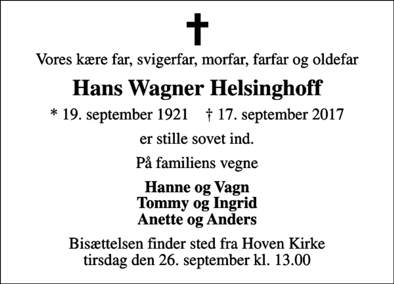 <p>Vores kære far, svigerfar, morfar, farfar og oldefar<br />Hans Wagner Helsinghoff<br />* 19. september 1921 ✝ 17. september 2017<br />er stille sovet ind.<br />På familiens vegne<br />Hanne og Vagn Tommy og Ingrid Anette og Anders<br />Bisættelsen finder sted fra Hoven Kirke tirsdag den 26. september kl. 13.00</p>