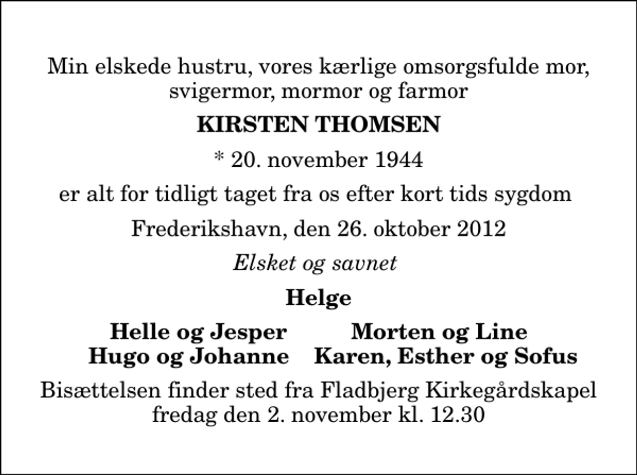 <p>Min elskede hustru, vores kærlige omsorgsfulde mor, svigermor, mormor og farmor<br />Kirsten Thomsen<br />* 20. november 1944<br />er alt for tidligt taget fra os efter kort tids sygdom<br />Frederikshavn, den 26. oktober 2012<br />Elsket og savnet<br />Helge<br />Helle og Jesper<br />Morten og Line<br />Hugo og Johanne<br />Karen, Esther og Sofus<br />Bisættelsen finder sted fra Fladbjerg Kirkegårdskapel fredag den 2. november kl. 12.30</p>