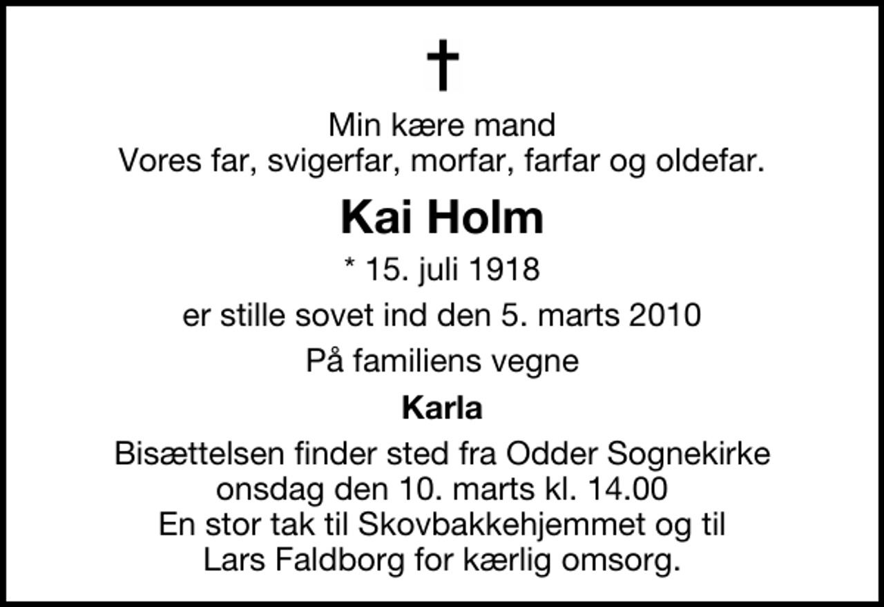<p>Min kære mand Vores far, svigerfar, morfar, farfar og oldefar.<br />Kai Holm<br />* 15. juli 1918<br />er stille sovet ind den 5. marts 2010<br />På familiens vegne<br />Karla<br />Bisættelsen finder sted fra Odder Sognekirke onsdag den 10. marts kl. 14.00 En stor tak til Skovbakkehjemmet og til Lars Faldborg for kærlig omsorg.</p>