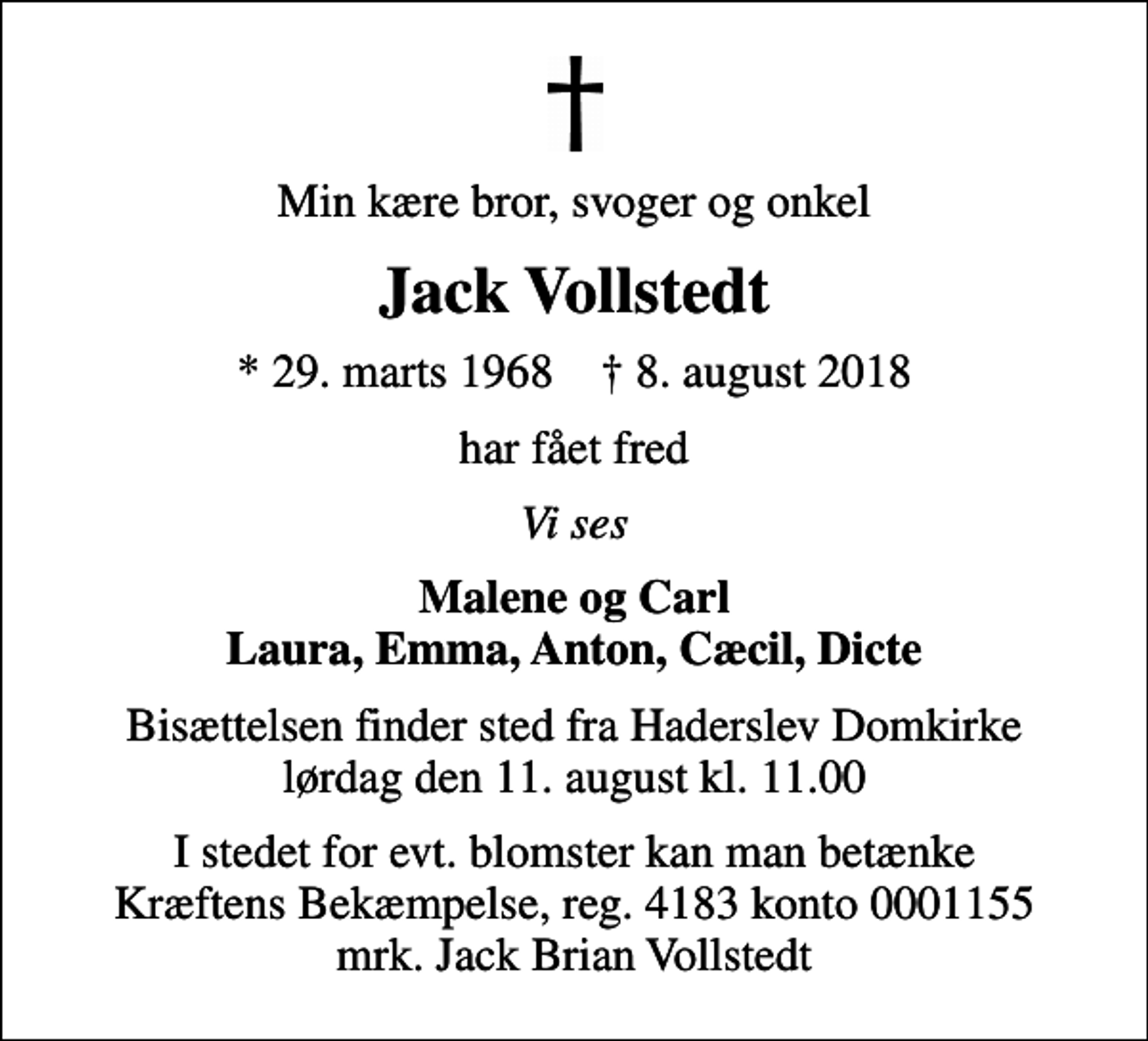 <p>Min kære bror, svoger og onkel<br />Jack Vollstedt<br />* 29. marts 1968 ✝ 8. august 2018<br />har fået fred<br />Vi ses<br />Malene og Carl Laura, Emma, Anton, Cæcil, Dicte<br />Bisættelsen finder sted fra Haderslev Domkirke lørdag den 11. august kl. 11.00<br />I stedet for evt. blomster kan man betænke<br />Kræftens Bekæmpelse reg.4183konto0001155mrk. Jack Brian<br />Vollstedt</p>