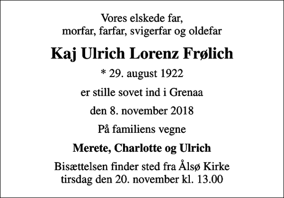 <p>Vores elskede far, morfar, farfar, svigerfar og oldefar<br />Kaj Ulrich Lorenz Frølich<br />* 29. august 1922<br />er stille sovet ind i Grenaa<br />den 8. november 2018<br />På familiens vegne<br />Merete, Charlotte og Ulrich<br />Bisættelsen finder sted fra Ålsø Kirke tirsdag den 20. november kl. 13.00</p>