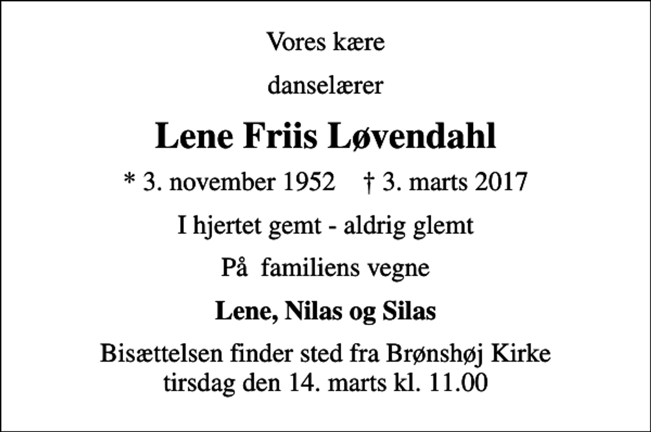 <p>Vores kære<br />danselærer<br />Lene Friis Løvendahl<br />* 3. november 1952 ✝ 3. marts 2017<br />I hjertet gemt - aldrig glemt<br />På familiens vegne<br />Lene, Nilas og Silas<br />Bisættelsen finder sted fra Brønshøj Kirke tirsdag den 14. marts kl. 11.00</p>