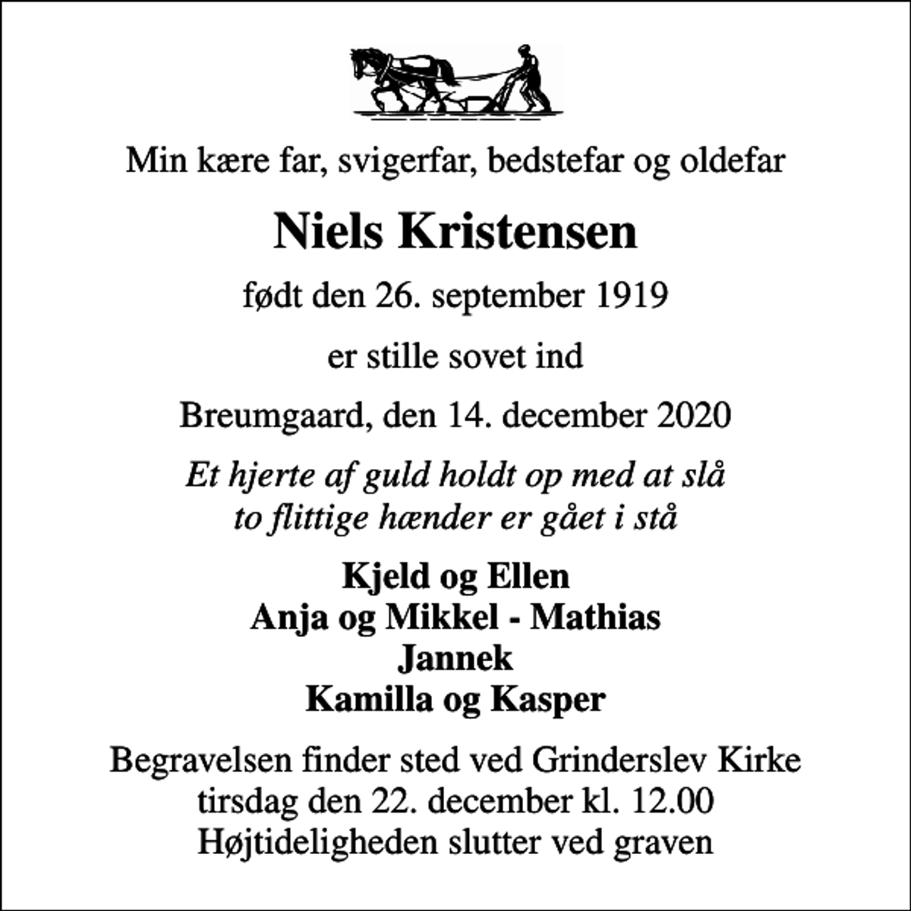 <p>Min kære far, svigerfar, bedstefar og oldefar<br />Niels Kristensen<br />født den 26. september 1919<br />er stille sovet ind<br />Breumgaard, den 14. december 2020<br />Et hjerte af guld holdt op med at slå to flittige hænder er gået i stå<br />Kjeld og Ellen Anja og Mikkel - Mathias Jannek Kamilla og Kasper<br />Begravelsen finder sted ved Grinderslev Kirke tirsdag den 22. december kl. 12.00 Højtideligheden slutter ved graven</p>