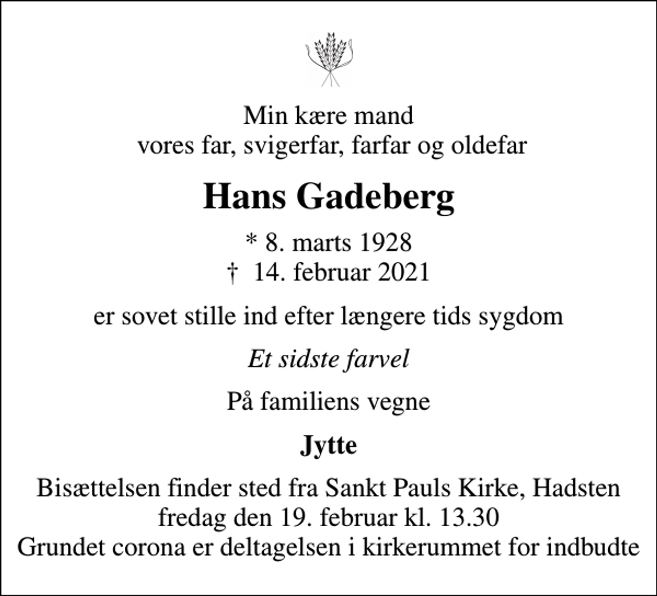 <p>Min kære mand vores far, svigerfar, farfar og oldefar<br />Hans Gadeberg<br />* 8. marts 1928<br />✝ 14. februar 2021<br />er sovet stille ind efter længere tids sygdom<br />Et sidste farvel<br />På familiens vegne<br />Jytte<br />Bisættelsen finder sted fra Sankt Pauls Kirke, Hadsten fredag den 19. februar kl. 13.30 Grundet corona er deltagelsen i kirkerummet for indbudte</p>