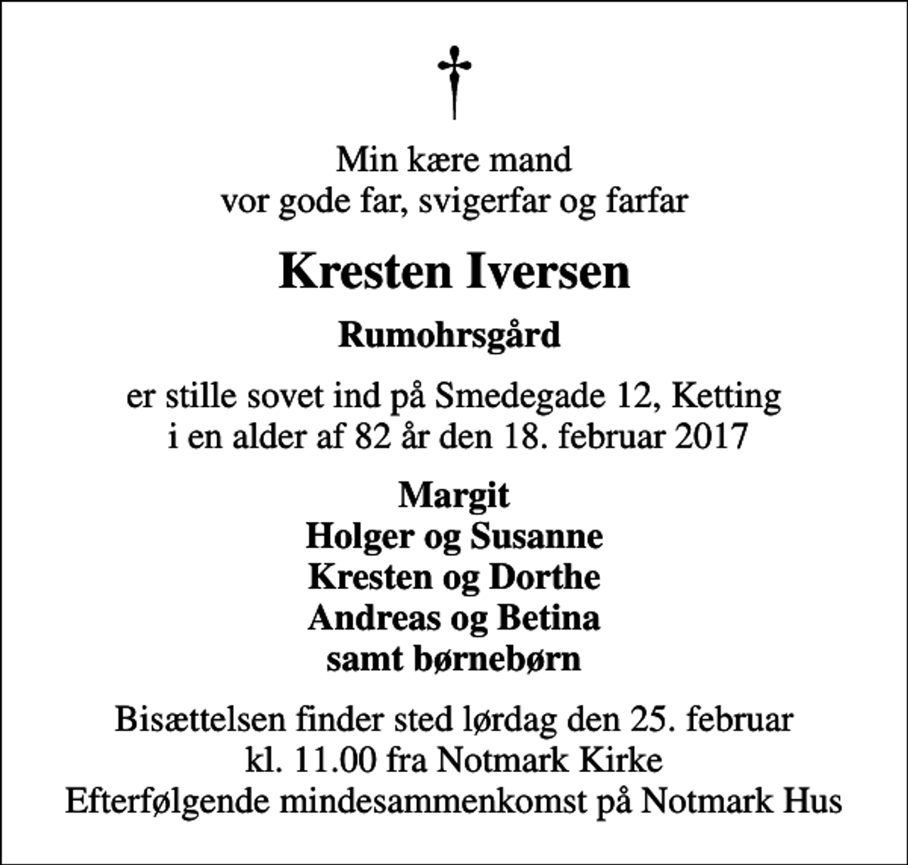 <p>Min kære mand vor gode far, svigerfar og farfar<br />Kresten Iversen<br />Rumohrsgård<br />er stille sovet ind på Smedegade 12, Ketting i en alder af 82 år den 18. februar 2017<br />Margit Holger og Susanne Kresten og Dorthe Andreas og Betina samt børnebørn<br />Bisættelsen finder sted lørdag den 25. februar kl. 11.00 fra Notmark Kirke Efterfølgende mindesammenkomst på Notmark Hus</p>