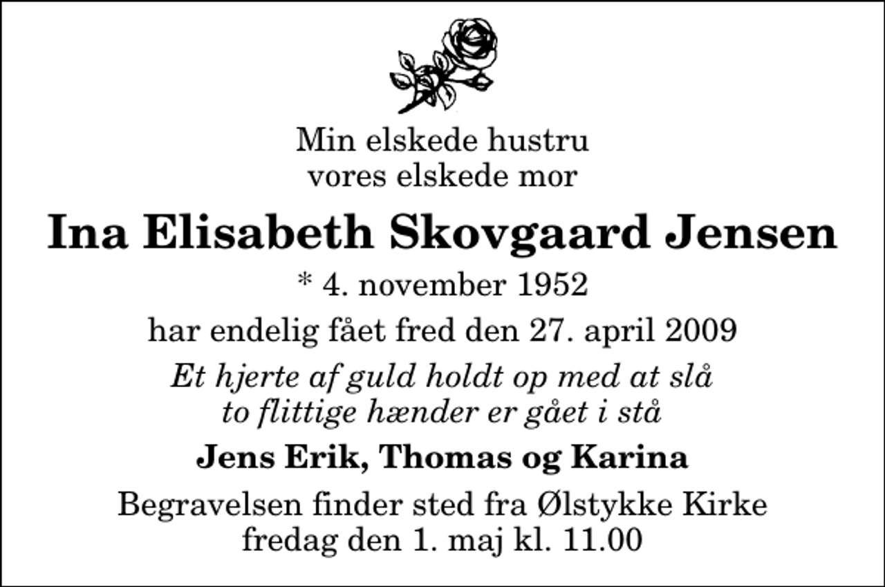 <p>Min elskede hustru vores elskede mor<br />Ina Elisabeth Skovgaard Jensen<br />* 4. november 1952<br />har endelig fået fred den 27. april 2009<br />Et hjerte af guld holdt op med at slå to flittige hænder er gået i stå<br />Jens Erik, Thomas og Karina<br />Begravelsen finder sted fra Ølstykke Kirke fredag den 1. maj kl. 11.00</p>