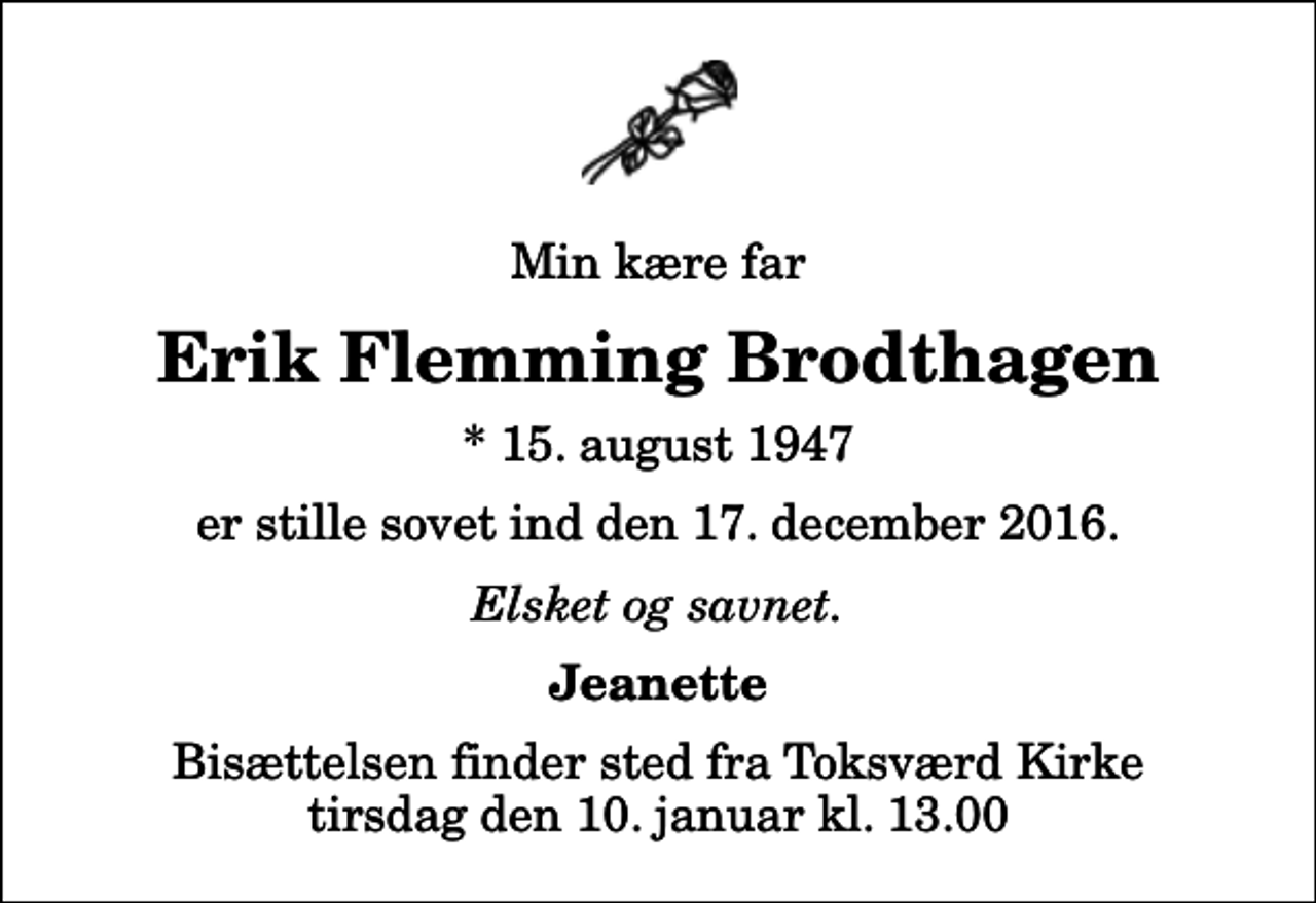 <p>Min kære far<br />Erik Flemming Brodthagen<br />* 15. august 1947<br />er stille sovet ind den 17. december 2016.<br />Elsket og savnet.<br />Jeanette<br />Bisættelsen finder sted fra Toksværd Kirke tirsdag den 10. januar kl. 13.00</p>