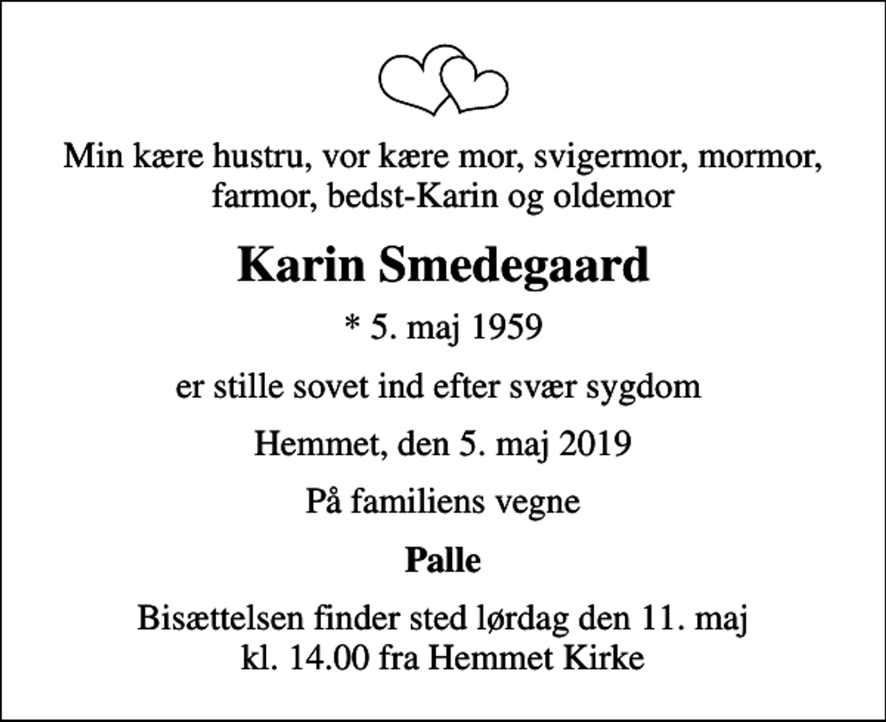 <p>Min kære hustru, vor kære mor, svigermor, mormor, farmor, bedst-Karin og oldemor<br />Karin Smedegaard<br />* 5. maj 1959<br />er stille sovet ind efter svær sygdom<br />Hemmet, den 5. maj 2019<br />På familiens vegne<br />Palle<br />Bisættelsen finder sted lørdag den 11. maj kl. 14.00 fra Hemmet Kirke</p>