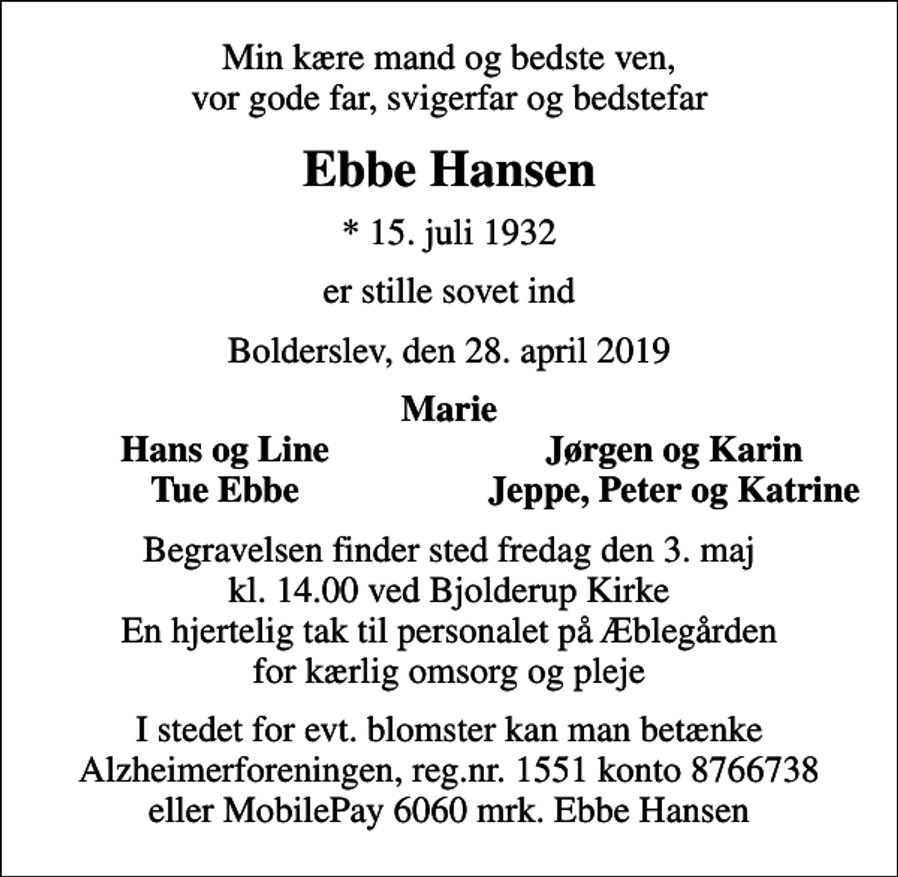 <p>Min kære mand og bedste ven, vor gode far, svigerfar og bedstefar<br />Ebbe Hansen<br />* 15. juli 1932<br />er stille sovet ind<br />Bolderslev, den 28. april 2019<br />Marie<br />Hans og Line<br />Jørgen og Karin<br />Tue Ebbe<br />Jeppe, Peter og Katrine<br />Begravelsen finder sted fredag den 3. maj kl. 14.00 ved Bjolderup Kirke En hjertelig tak til personalet på Æblegården for kærlig omsorg og pleje<br />I stedet for evt. blomster kan man betænke Alzheimerforeningen, reg.nr. 1551 konto 8766738 eller MobilePay 6060 mrk. Ebbe Hansen<br />I stedet for evt. blomster kan man betænke<br />Alzheimerforeningen reg.nr.1551konto8766738mrk. Ebbe<br />Hansen</p>