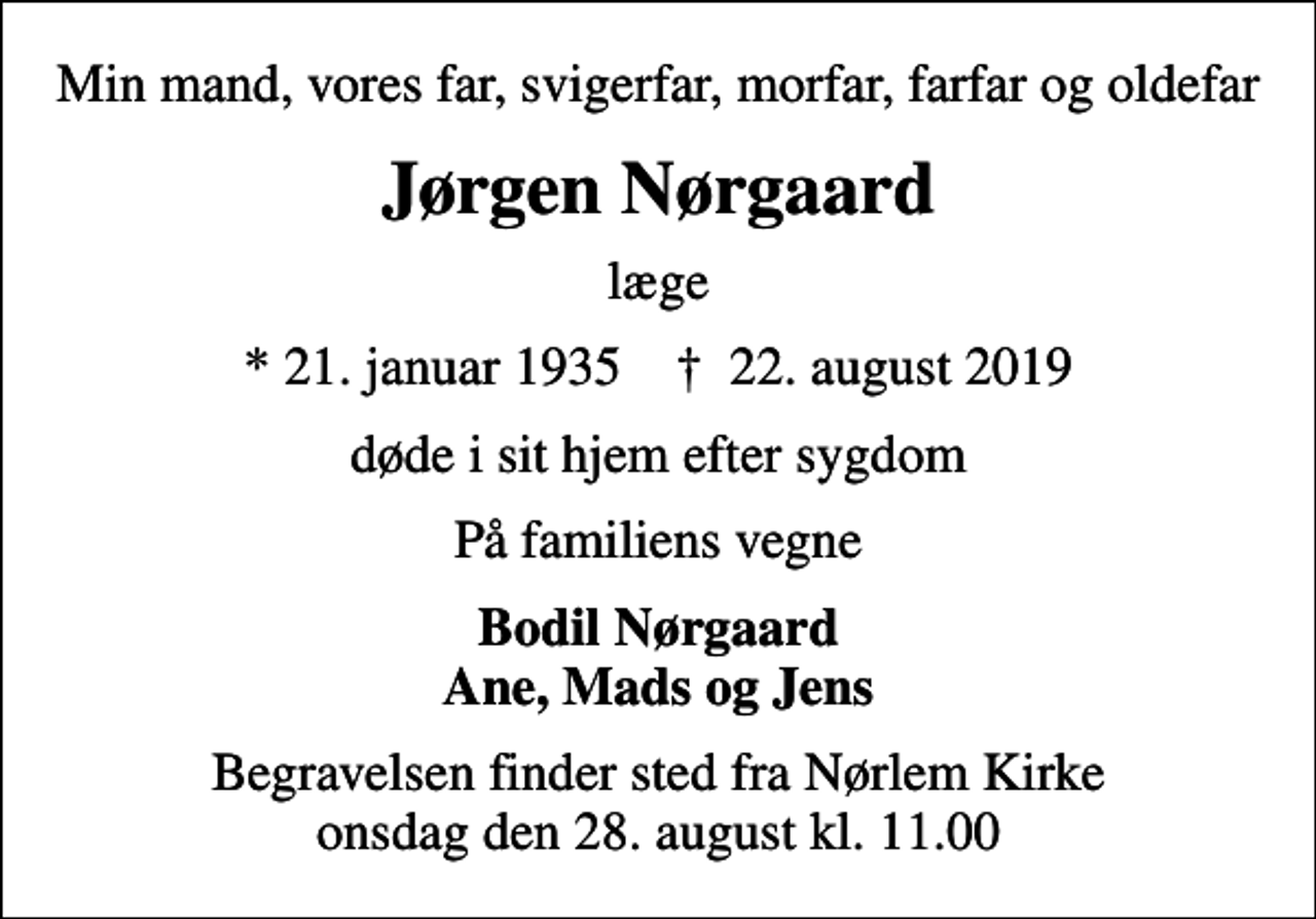 <p>Min mand, vores far, svigerfar, morfar, farfar og oldefar<br />Jørgen Nørgaard<br />læge<br />* 21. januar 1935 ✝ 22. august 2019<br />døde i sit hjem efter sygdom<br />På familiens vegne<br />Bodil Nørgaard Ane, Mads og Jens<br />Begravelsen finder sted fra Nørlem Kirke onsdag den 28. august kl. 11.00</p>