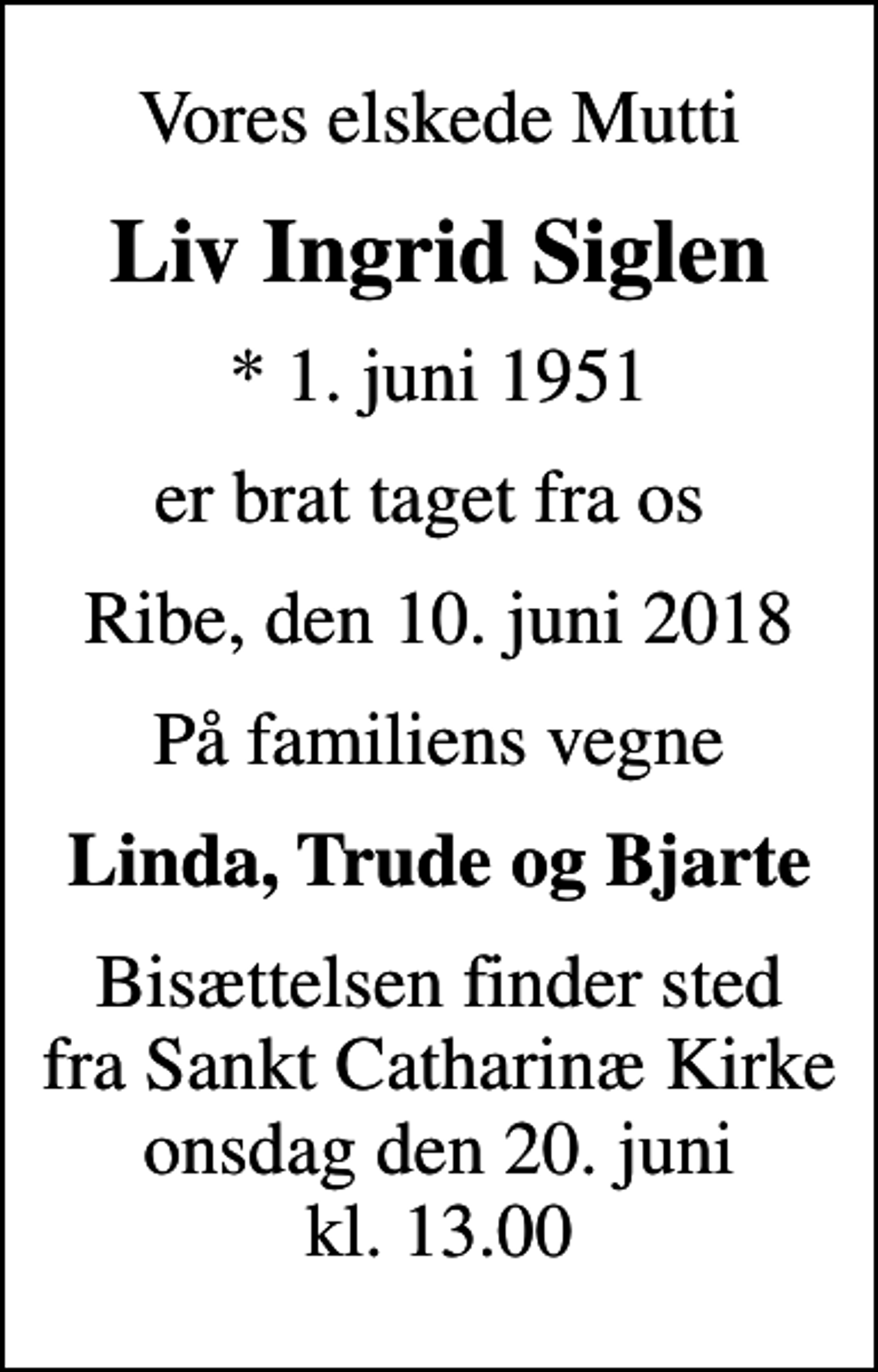 <p>Vores elskede Mutti<br />Liv Ingrid Siglen<br />* 1. juni 1951<br />er brat taget fra os<br />Ribe, den 10. juni 2018<br />På familiens vegne<br />Linda, Trude og Bjarte<br />Bisættelsen finder sted fra Sankt Catharinæ Kirke onsdag den 20. juni kl. 13.00</p>