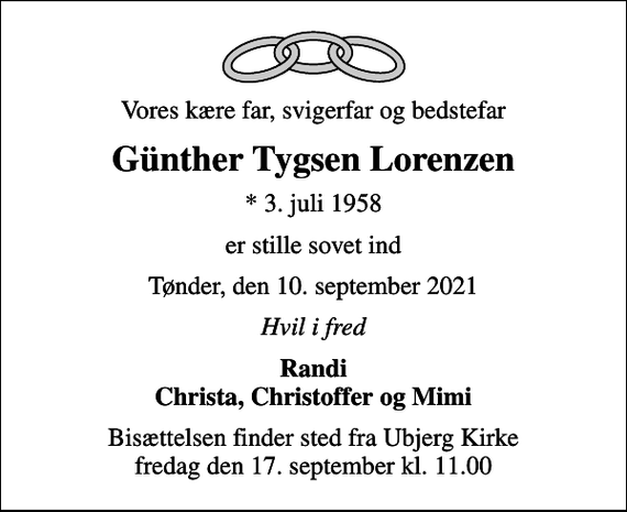 <p>Vores kære far, svigerfar og bedstefar<br />Günther Tygsen Lorenzen<br />* 3. juli 1958<br />er stille sovet ind<br />Tønder, den 10. september 2021<br />Hvil i fred<br />Randi Christa, Christoffer og Mimi<br />Bisættelsen finder sted fra Ubjerg Kirke fredag den 17. september kl. 11.00</p>