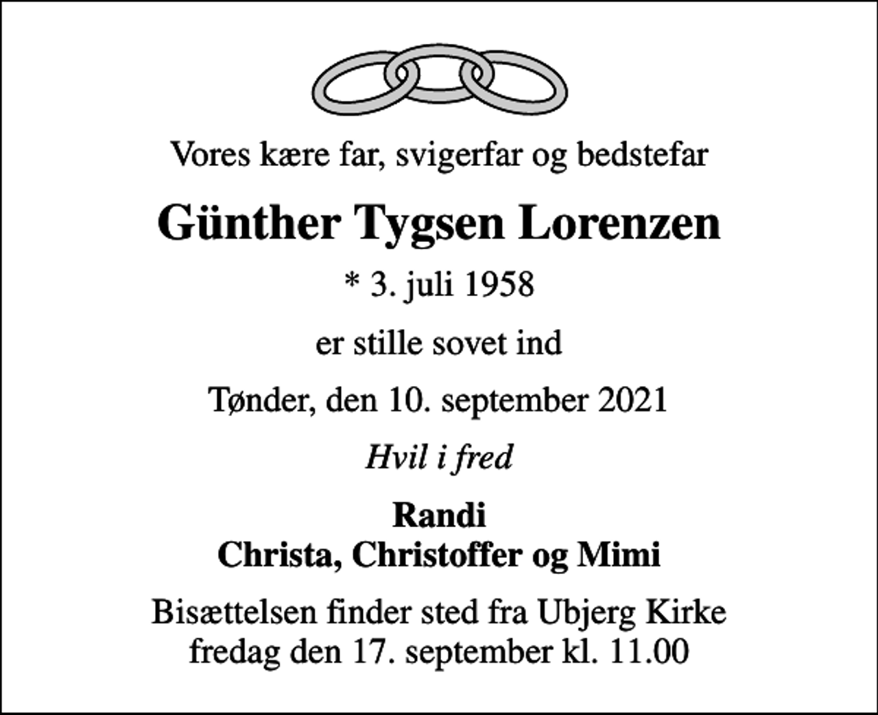 <p>Vores kære far, svigerfar og bedstefar<br />Günther Tygsen Lorenzen<br />* 3. juli 1958<br />er stille sovet ind<br />Tønder, den 10. september 2021<br />Hvil i fred<br />Randi Christa, Christoffer og Mimi<br />Bisættelsen finder sted fra Ubjerg Kirke fredag den 17. september kl. 11.00</p>