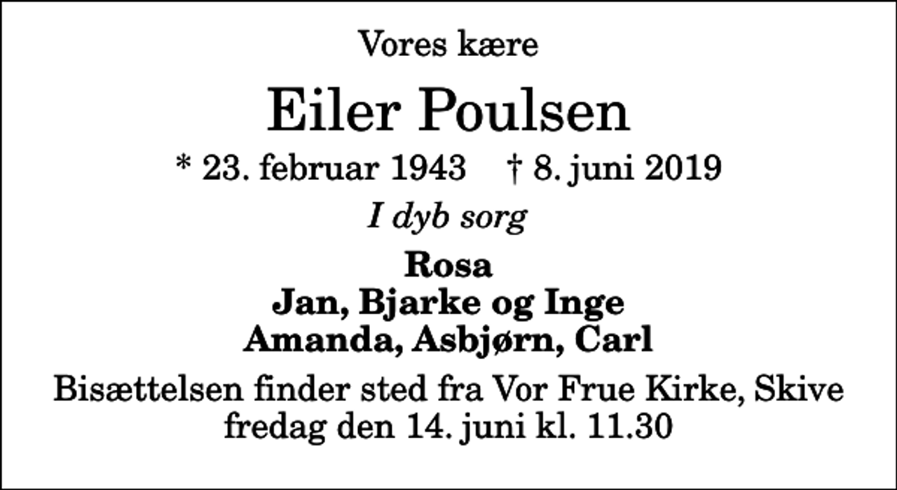<p>Vores kære<br />Eiler Poulsen<br />* 23. februar 1943 ✝ 8. juni 2019<br />I dyb sorg<br />Rosa Jan, Bjarke og Inge Amanda, Asbjørn, Carl<br />Bisættelsen finder sted fra Vor Frue Kirke, Skive fredag den 14. juni kl. 11.30</p>