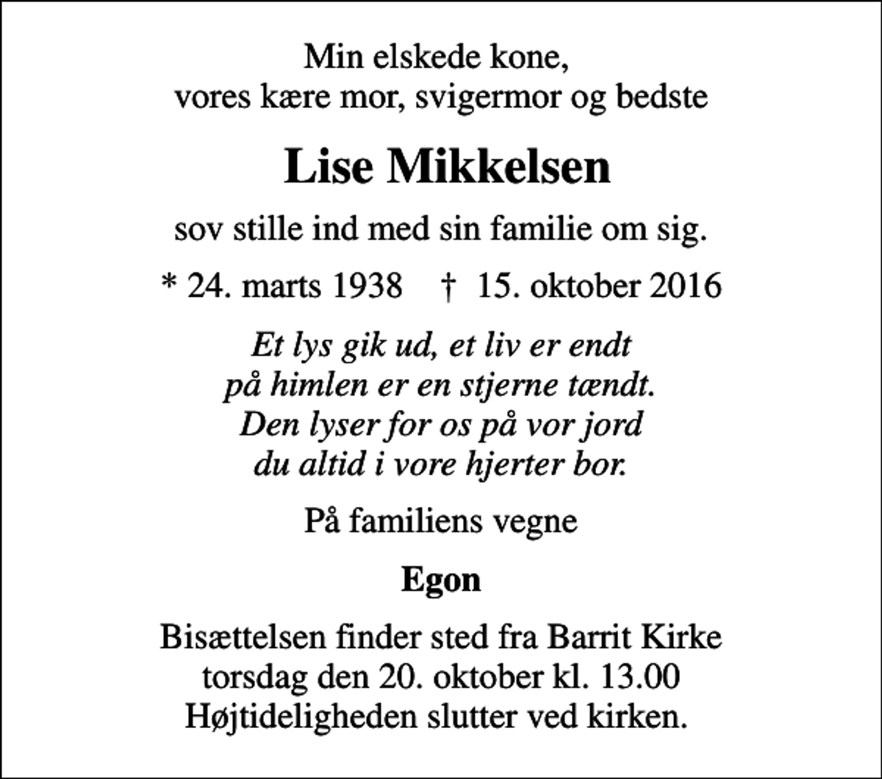 <p>Min elskede kone, vores kære mor, svigermor og bedste<br />Lise Mikkelsen<br />sov stille ind med sin familie om sig.<br />* 24. marts 1938 ✝ 15. oktober 2016<br />Et lys gik ud, et liv er endt på himlen er en stjerne tændt. Den lyser for os på vor jord du altid i vore hjerter bor.<br />På familiens vegne<br />Egon<br />Bisættelsen finder sted fra Barrit Kirke torsdag den 20. oktober kl. 13.00 Højtideligheden slutter ved kirken.</p>