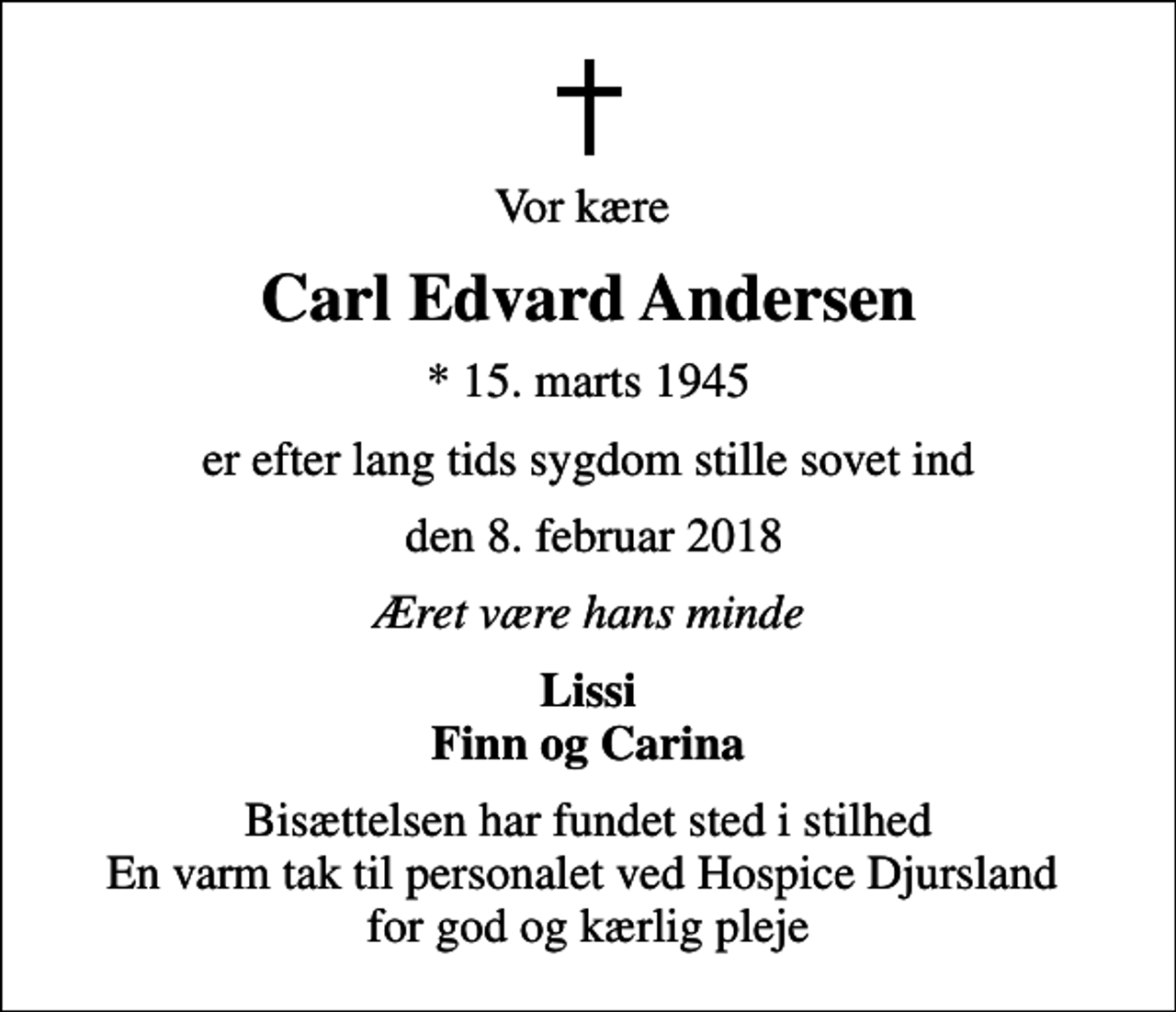 <p>Vor kære<br />Carl Edvard Andersen<br />* 15. marts 1945<br />er efter lang tids sygdom stille sovet ind<br />den 8. februar 2018<br />Æret være hans minde<br />Lissi Finn og Carina<br />Bisættelsen har fundet sted i stilhed En varm tak til personalet ved Hospice Djursland for god og kærlig pleje</p>
