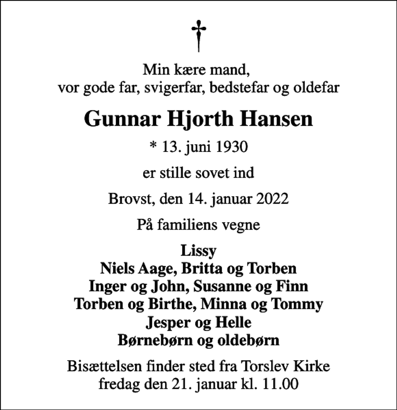 <p>Min kære mand, vor gode far, svigerfar, bedstefar og oldefar<br />Gunnar Hjorth Hansen<br />* 13. juni 1930<br />er stille sovet ind<br />Brovst, den 14. januar 2022<br />På familiens vegne<br />Lissy Niels Aage, Britta og Torben Inger og John, Susanne og Finn Torben og Birthe, Minna og Tommy Jesper og Helle Børnebørn og oldebørn<br />Bisættelsen finder sted fra Torslev Kirke fredag den 21. januar kl. 11.00</p>