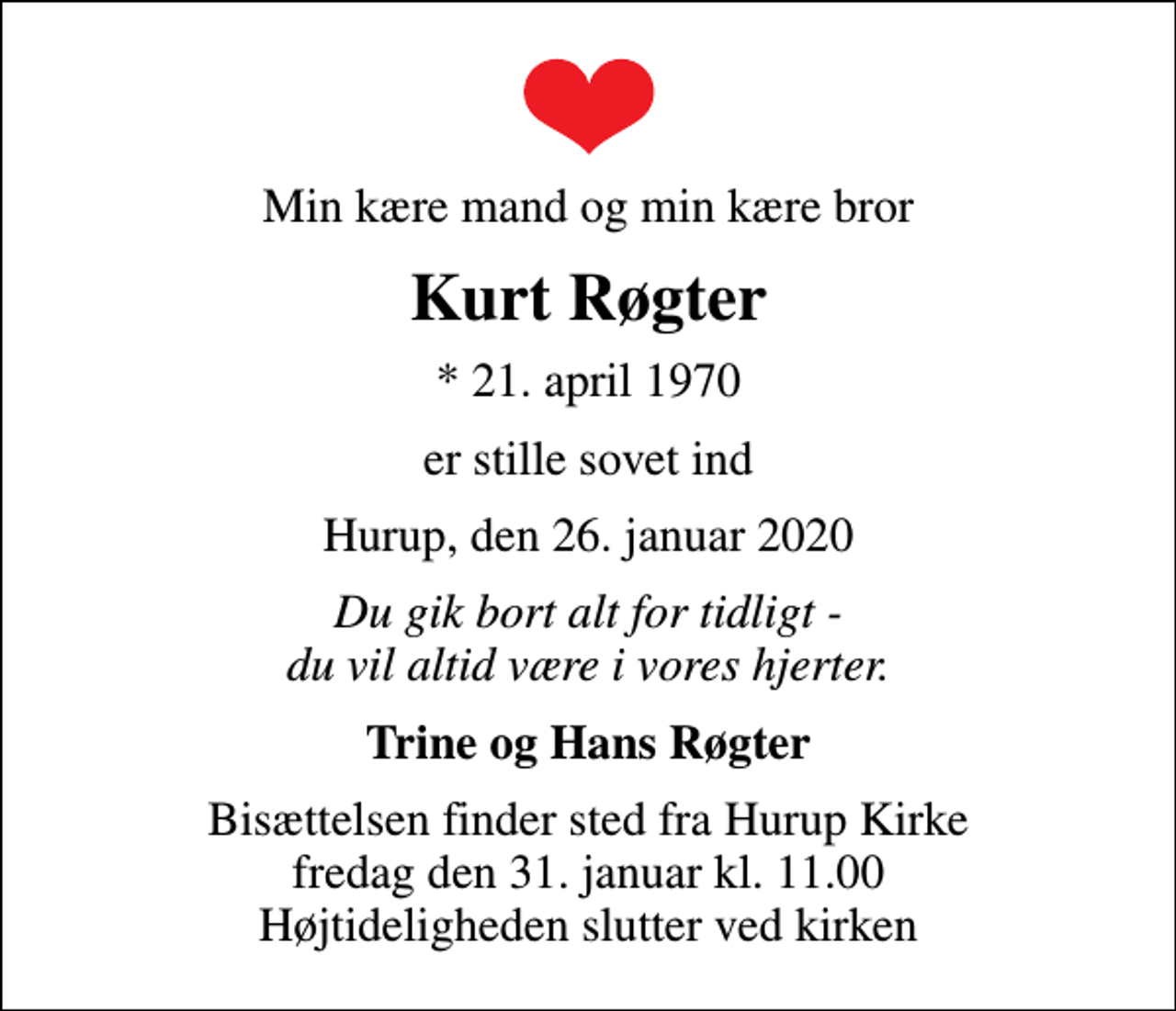 <p>Min kære mand og min kære bror<br />Kurt Røgter<br />* 21. april 1970<br />er stille sovet ind<br />Hurup, den 26. januar 2020<br />Du gik bort alt for tidligt - du vil altid være i vores hjerter.<br />Trine og Hans Røgter<br />Bisættelsen finder sted fra Hurup Kirke fredag den 31. januar kl. 11.00 Højtideligheden slutter ved kirken</p>
