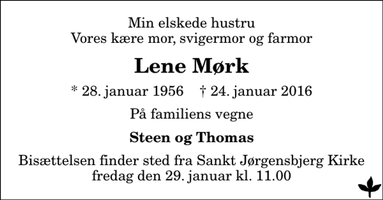 <p>Min elskede hustru Vores kære mor, svigermor og farmor<br />Lene Mørk<br />* 28. januar 1956 ✝ 24. januar 2016<br />På familiens vegne<br />Steen og Thomas<br />Bisættelsen finder sted fra Sankt Jørgensbjerg Kirke fredag den 29. januar kl. 11.00</p>