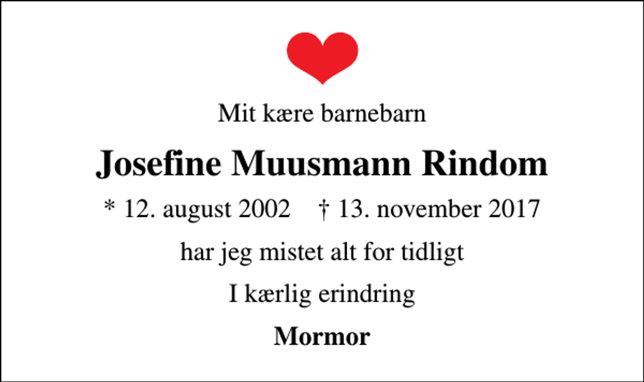<p>Mit kære barnebarn<br />Josefine Muusmann Rindom<br />* 12. august 2002 ✝ 13. november 2017<br />har jeg mistet alt for tidligt<br />I kærlig erindring<br />Mormor</p>