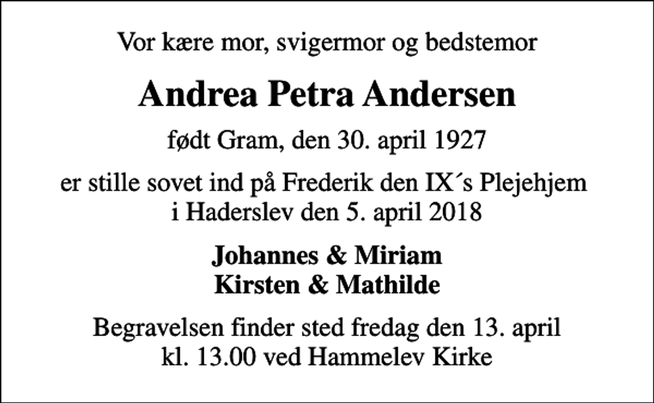 <p>Vor kære mor, svigermor og bedstemor<br />Andrea Petra Andersen<br />født Gram, den 30. april 1927<br />er stille sovet ind på Frederik den IX´s Plejehjem i Haderslev den 5. april 2018<br />Johannes &amp; Miriam Kirsten &amp; Mathilde<br />Begravelsen finder sted fredag den 13. april kl. 13.00 ved Hammelev Kirke</p>