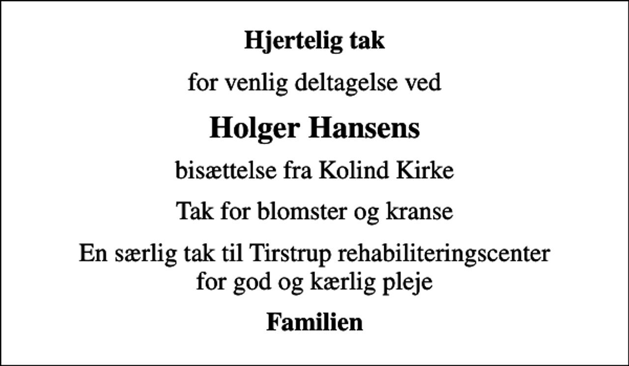 <p>Hjertelig tak<br />for venlig deltagelse ved<br />Holger Hansens<br />bisættelse fra Kolind Kirke<br />Tak for blomster og kranse<br />En særlig tak til Tirstrup rehabiliteringscenter for god og kærlig pleje<br />Familien</p>