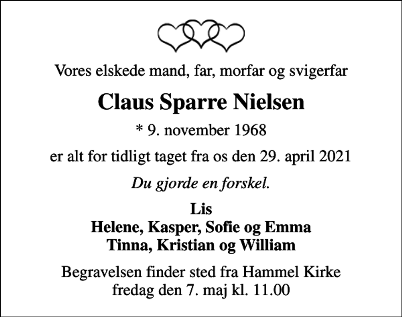 <p>Vores elskede mand, far, morfar og svigerfar<br />Claus Sparre Nielsen<br />* 9. november 1968<br />er alt for tidligt taget fra os den 29. april 2021<br />Du gjorde en forskel.<br />Lis Helene, Kasper, Sofie og Emma Tinna, Kristian og William<br />Begravelsen finder sted fra Hammel Kirke fredag den 7. maj kl. 11.00</p>