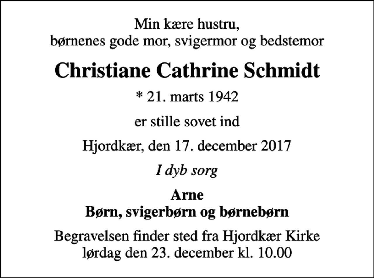 <p>Min kære hustru, børnenes gode mor, svigermor og bedstemor<br />Christiane Cathrine Schmidt<br />* 21. marts 1942<br />er stille sovet ind<br />Hjordkær, den 17. december 2017<br />I dyb sorg<br />Arne Børn, svigerbørn og børnebørn<br />Begravelsen finder sted fra Hjordkær Kirke lørdag den 23. december kl. 10.00</p>