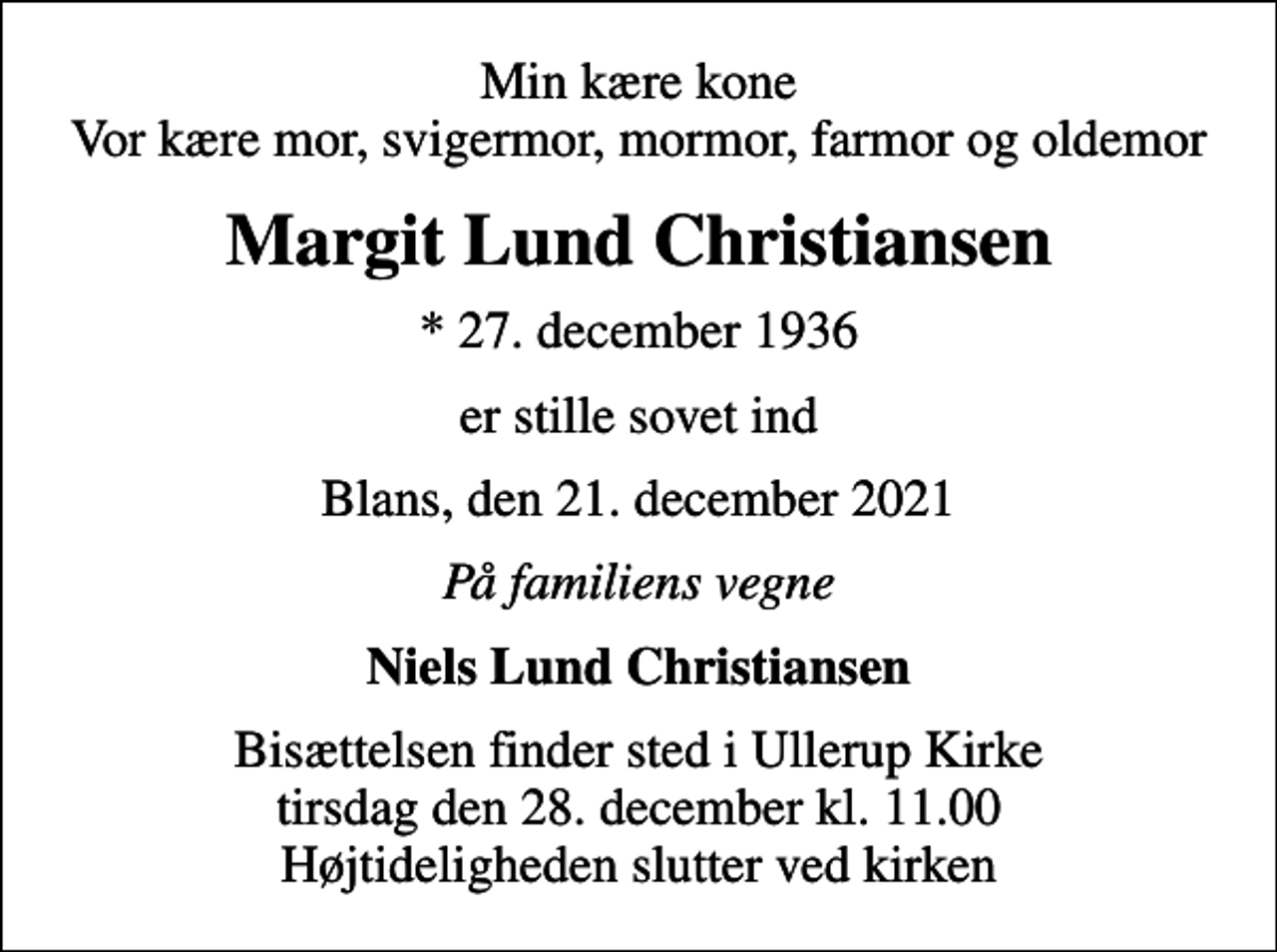 <p>Min kære kone Vor kære mor, svigermor, mormor, farmor og oldemor<br />Margit Lund Christiansen<br />* 27. december 1936<br />er stille sovet ind<br />Blans, den 21. december 2021<br />På familiens vegne<br />Niels Lund Christiansen<br />Bisættelsen finder sted i Ullerup Kirke tirsdag den 28. december kl. 11.00 Højtideligheden slutter ved kirken</p>