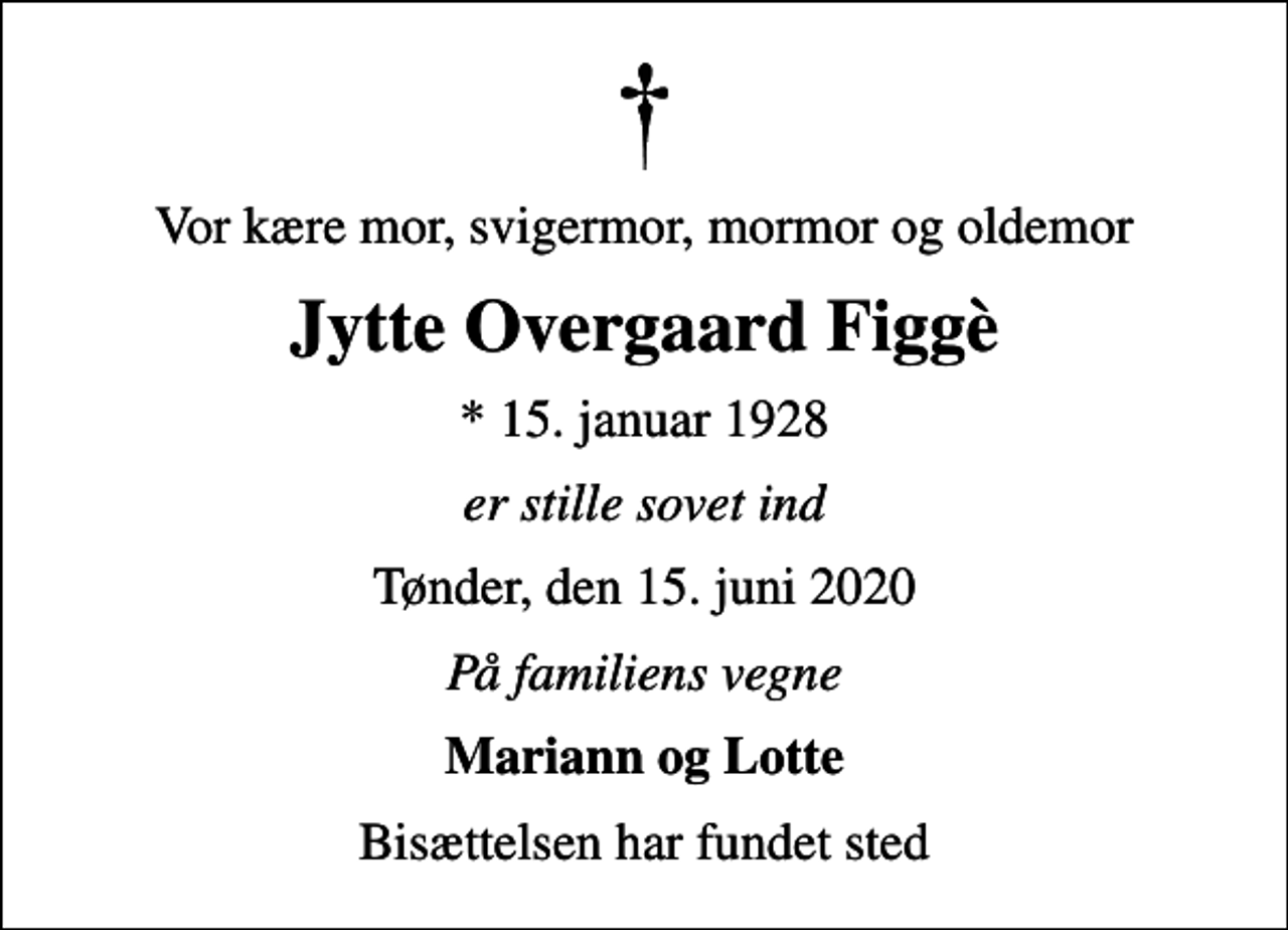 <p>Vor kære mor, svigermor, mormor og oldemor<br />Jytte Overgaard Figgè<br />* 15. januar 1928<br />er stille sovet ind<br />Tønder, den 15. juni 2020<br />På familiens vegne<br />Mariann og Lotte<br />Bisættelsen har fundet sted</p>
