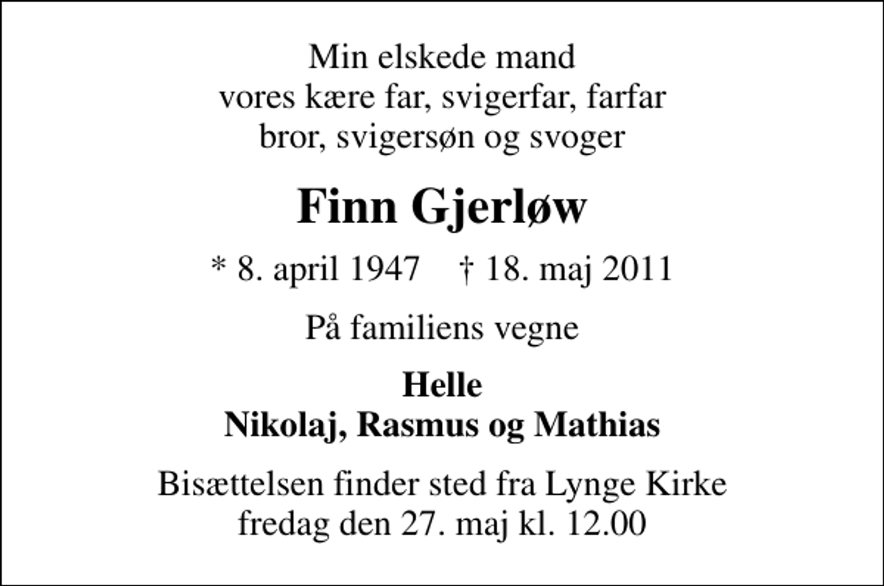 <p>Min elskede mand vores kære far, svigerfar, farfar bror, svigersøn og svoger<br />Finn Gjerløw<br />* 8. april 1947 ✝ 18. maj 2011<br />På familiens vegne<br />Helle Nikolaj, Rasmus og Mathias<br />Bisættelsen finder sted fra Lynge Kirke fredag den 27. maj kl. 12.00</p>