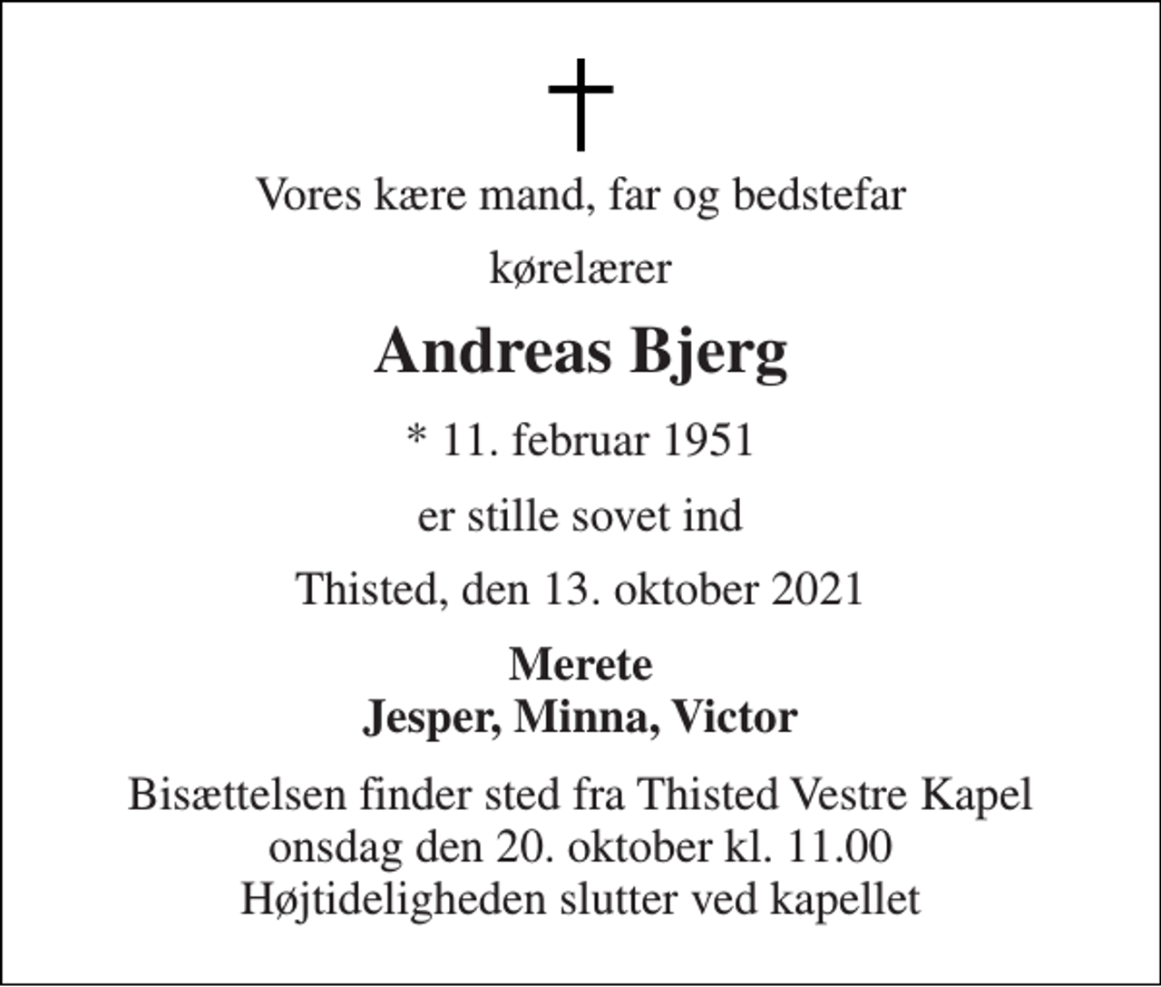 <p>Vores kære mand, far og bedstefar<br />kørelærer<br />Andreas Bjerg<br />*​ 11. februar 1951<br />er stille sovet ind<br />Thisted, den 13. oktober 2021<br />Merete Jesper, Minna, Victor<br />Bisættelsen​ finder sted fra Thisted Vestre Kapel​ onsdag den 20. oktober​ kl. 11.00 Højtideligheden slutter ved kapellet</p>