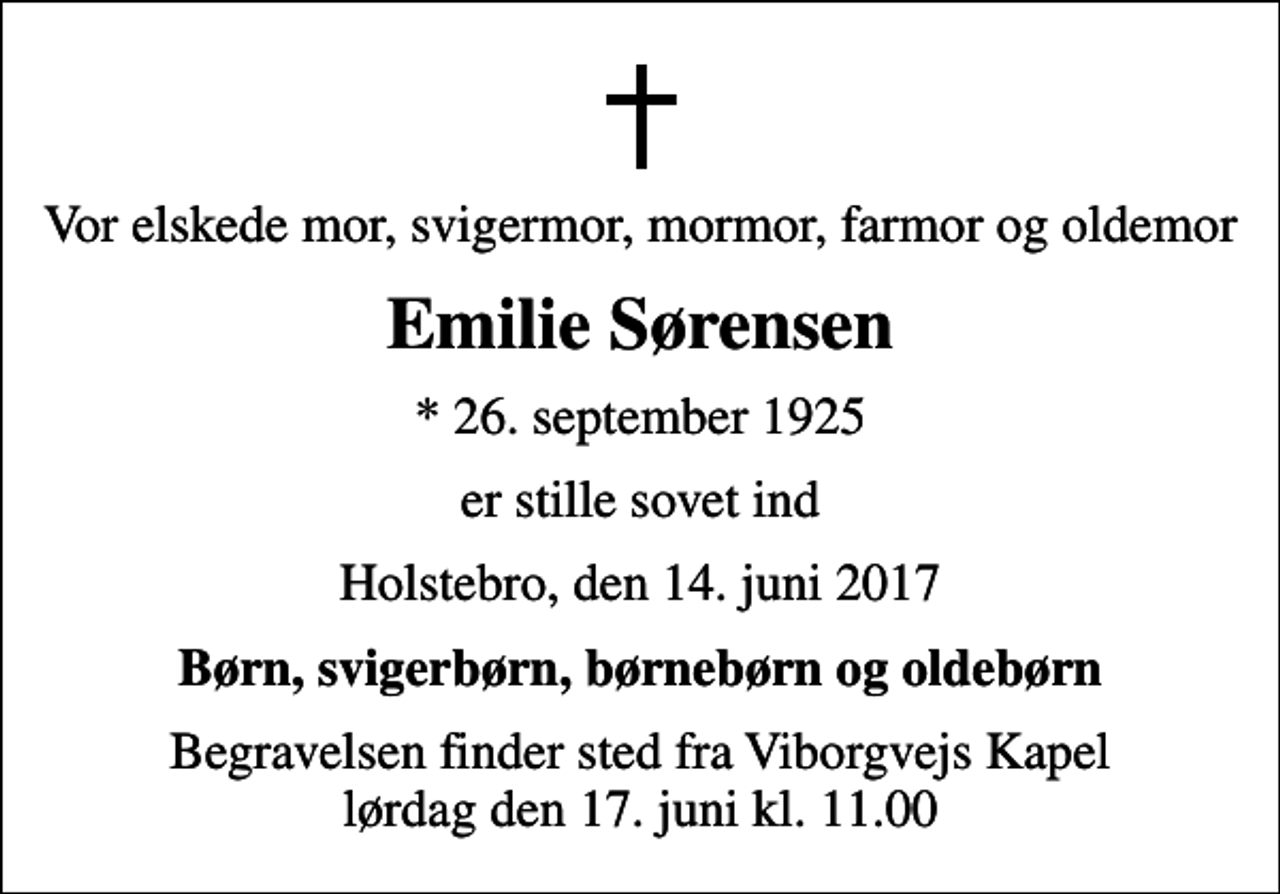 <p>Vor elskede mor, svigermor, mormor, farmor og oldemor<br />Emilie Sørensen<br />* 26. september 1925<br />er stille sovet ind<br />Holstebro, den 14. juni 2017<br />Børn, svigerbørn, børnebørn og oldebørn<br />Begravelsen finder sted fra Viborgvejs Kapel lørdag den 17. juni kl. 11.00</p>