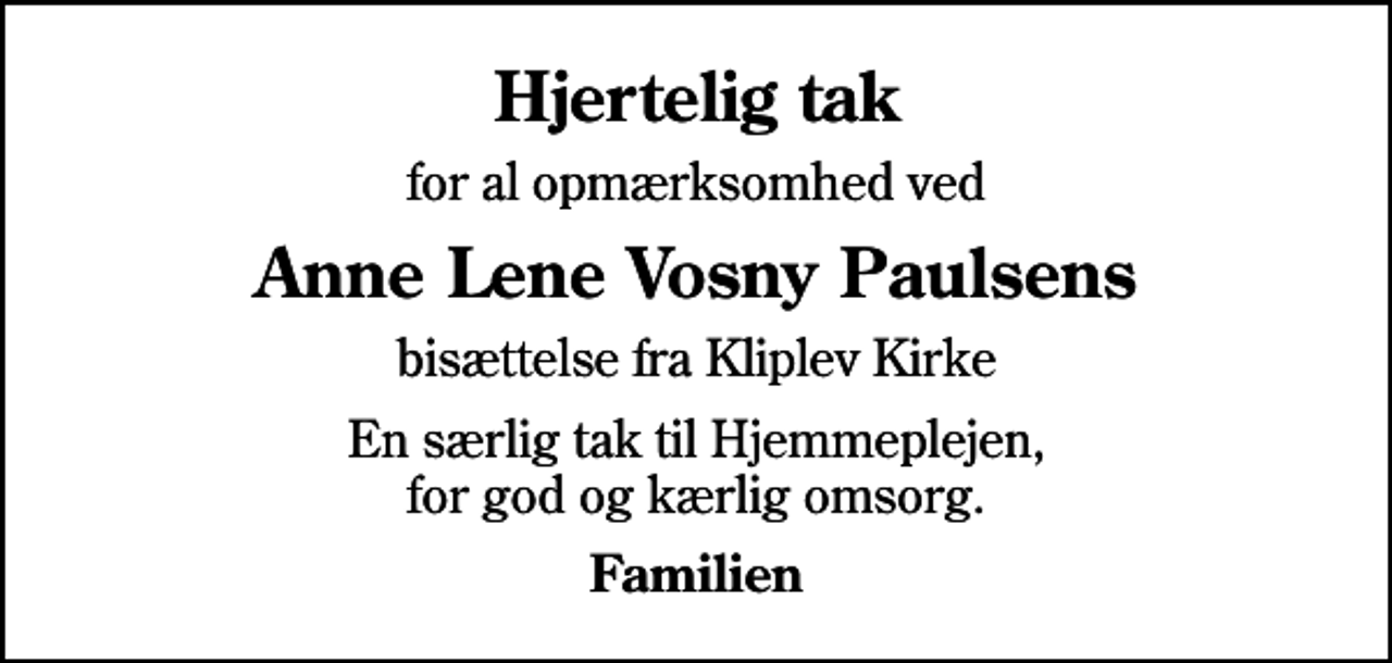 <p>Hjertelig tak<br />for al opmærksomhed ved<br />Anne Lene Vosny Paulsens<br />bisættelse fra Kliplev Kirke<br />En særlig tak til Hjemmeplejen, for god og kærlig omsorg.<br />Familien</p>