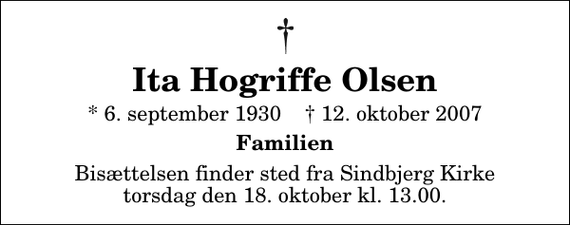 <p>Ita Hogriffe Olsen<br />* 6. september 1930 ✝ 12. oktober 2007<br />Familien<br />Bisættelsen finder sted fra Sindbjerg Kirke torsdag den 18. oktober kl. 13.00</p>