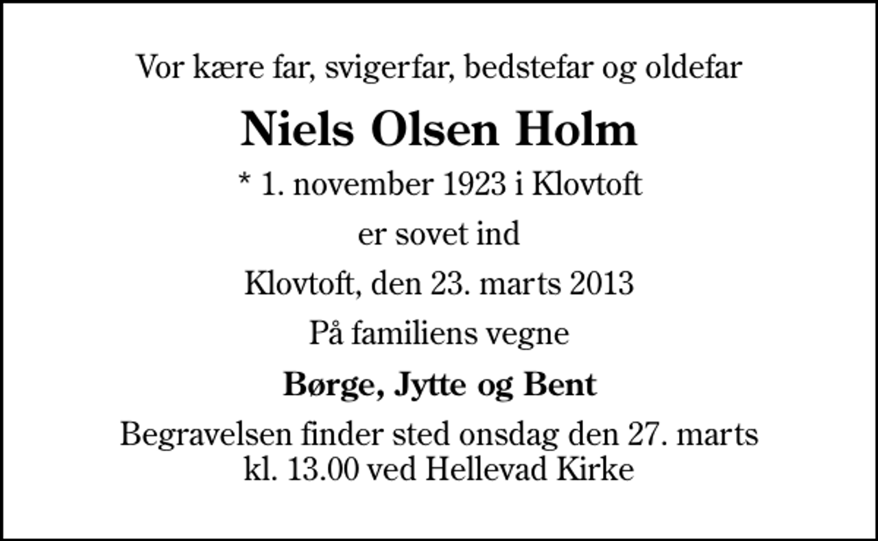 <p>Vor kære far, svigerfar, bedstefar og oldefar<br />Niels Olsen Holm<br />* 1. november 1923 i Klovtoft<br />er sovet ind<br />Klovtoft, den 23. marts 2013<br />På familiens vegne<br />Børge, Jytte og Bent<br />Begravelsen finder sted onsdag den 27. marts kl. 13.00 ved Hellevad Kirke</p>