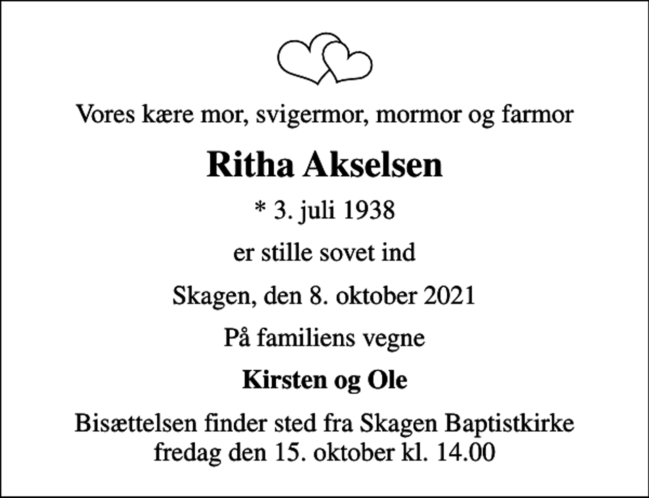 <p>Vores kære mor, svigermor, mormor og farmor<br />Ritha Akselsen<br />* 3. juli 1938<br />er stille sovet ind<br />Skagen, den 8. oktober 2021<br />På familiens vegne<br />Kirsten og Ole<br />Bisættelsen finder sted fra Skagen Baptistkirke fredag den 15. oktober kl. 14.00</p>